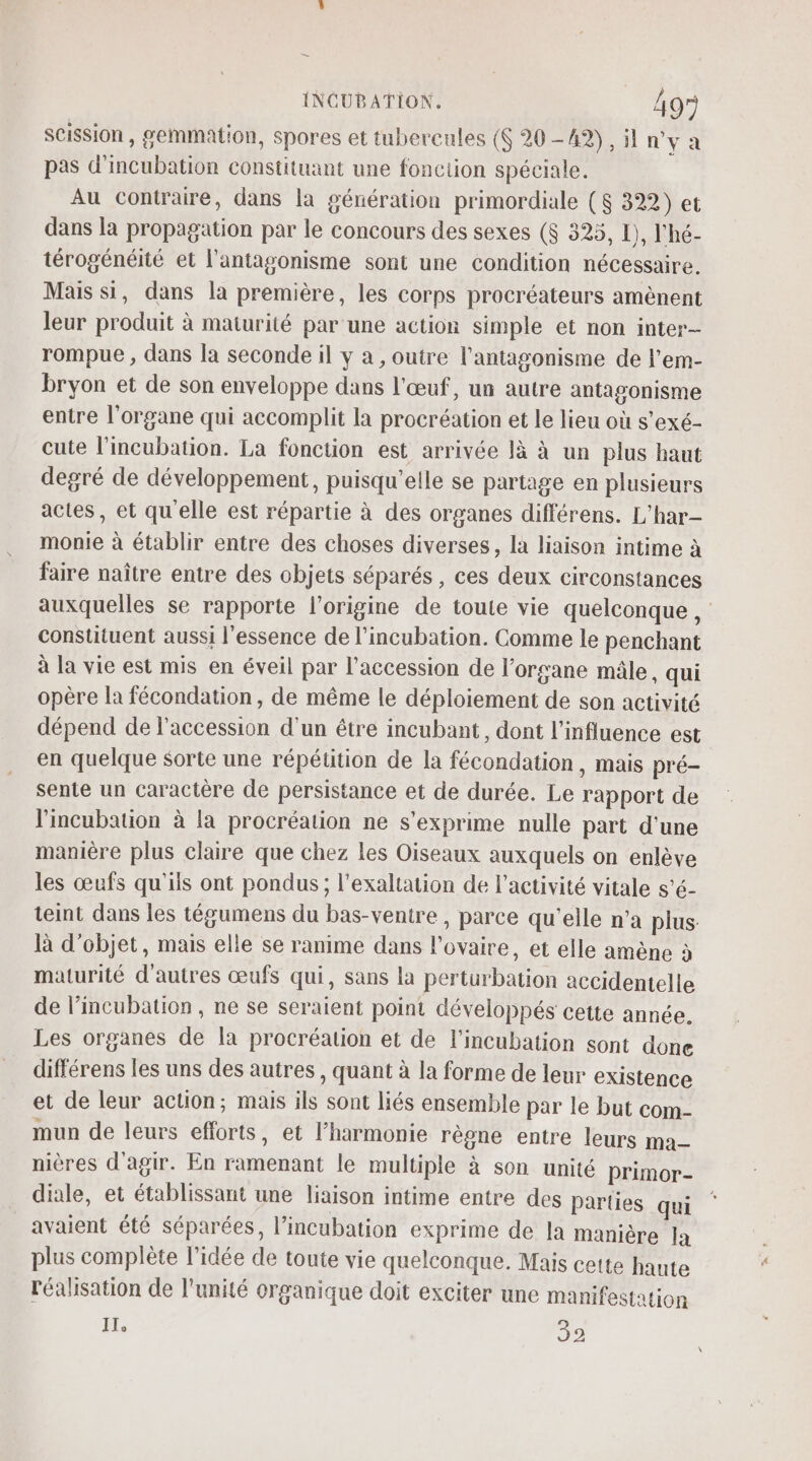 scission, gemmation, spores et tubercules (S 20-42), il n'y a pas d'incubation constituant une fonciion spéciale. Au contraire, dans la génération primordiale ($ 322) et dans la propagation par le concours des sexes ($ 325, L), l'hé- térogénéité et l'antagonisme sont une condition nécessaire. Mais si, dans la première, les corps procréateurs amènent leur produit à maturité par une action simple et non inter- rompue , dans la seconde il y a , outre l’antagonisme de l'em- bryon et de son enveloppe dans l'œuf, un autre antagonisme entre l'organe qui accomplit la procréation et le lieu où s'exé- cute l'incubation. La fonction est arrivée là à un plus haut degré de développement, puisqu'elle se partage en plusieurs actes, et qu'elle est répartie à des organes différens. L'har- monie à établir entre des choses diverses, la liaison intime à faire naître entre des objets séparés , ces deux circonstances auxquelles se rapporte l’origine de toute vie quelconque, constituent aussi l'essence de l’incubation. Comme le penchant à la vie est mis en éveil par l'accession de l'organe mâle, qui opère la fécondation, de même le déploiement de son activité dépend de l'accession d'un être incubant, dont l'influence est en quelque sorte une répéütion de la fécondation, mais pré- sente un caractère de persistance et de durée. Le rapport de l'incubation à la procréation ne s'exprime nulle part d’une manière plus claire que chez les Oiseaux auxquels on enlève les œufs qu'ils ont pondus; l’exaltation de l’activité vitale s’é- teint dans les tégumens du bas-ventre , parce qu’elle n’a plus là d'objet, mais elle se ranime dans l'ovaire, et elle amène à maturité d'autres œufs qui, sans la perturbation accidentelle de l’incubation , ne se seraient point développés cette année. Les organes de la procréation et de l’incubation sont done différens les uns des autres, quant à la forme de leur existence et de leur action; mais ils sont liés ensemble par le but com- mun de leurs efforts, et l'harmonie règne entre leurs ma- nières d'agir. En ramenant le multiple à son unité primor- diale, et établissant une liaison intime entre des parties qui avaient été séparées, l’incubation exprime de la manière la plus complète l’idée de toute vie quelconque. Mais cette haute réalisation de l'unité organique doit exciter une manifestation IT. 39