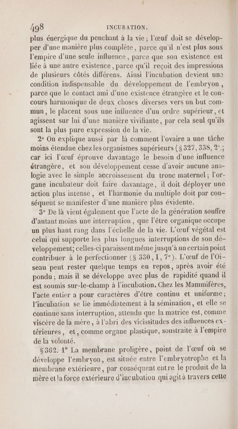 plus énergique du penchant à la vie; l'œuf doit se dévelop- per d’une manière plus complète, parce qu'il n’est plus sous l'empire d’une seule influence , parce que son existence est liée à une autre existence, parce qu'il reçoit des impressions de plusieurs côtés différens. Ainsi l’incubation devient une condition indispensable du développement de l'embryon, parce que le contact ami d'une existence étrangère et le con- cours harmonique de deux choses diverses vers un but com- mun , le placent sous une influence d’un ordre supérieur, et agissent sur lui d'une manière vivifiante, par cela seul qu'ils sont la plus pure expression de la vie. 2° On explique aussi par là comment l'ovaire a une tâche moins étendue chez les organismes supérieurs ($ 327, 338,2; car ici l'œuf éprouve davantage le besoin d’une influence étrangère, et son développement cesse d'avoir aucune ana- logie avec le simple accroissement du tronc maternel ; l'or- gane incubateur doit faire davantage, il doit déployer une action plus intense, et l'harmonie du multiple doit par con- séquent se manifester d’une manière plus évidente. 3° De là vient également que l'acte de la génération souffre d'autant moins une interruption, que l'être organique occupe un plus haut rang dans l'échelle de la vie. L'œuf végétal est celui qui supporte les plus longues interruptions de son dé- veloppement; celles-ci paraissent même jusqu’à un certain point contribuer à le perfectionner ($ 330,1, 7°). L'œuf de l'Oi- seau peut rester quelque temps en repos, après avoir été pondu ; mais il se développe avec plus de rapidité quand il est soumis sur-le-champ à l’incubation. Chez les Mammifères, l'acte entier à pour caractères d’être continu et uniforme ; l'incubation se lie immédiatement à la sémination, et elle se continue sans interruption, attendu que la matrice est, comme viscère de la mère, à l'abri des vicissitudes des influences ex- térieures, et, comme organe plastique, soustraite à l'empire de la volonté. 8362. 1° La membrane proligère, point de l'œuf où se développe l'embryon, est située entre l'embryotropae et la membrane extérieure, par conséquent entre le produit de la mère et la force extérieure d’incubation qui agit à travers cette