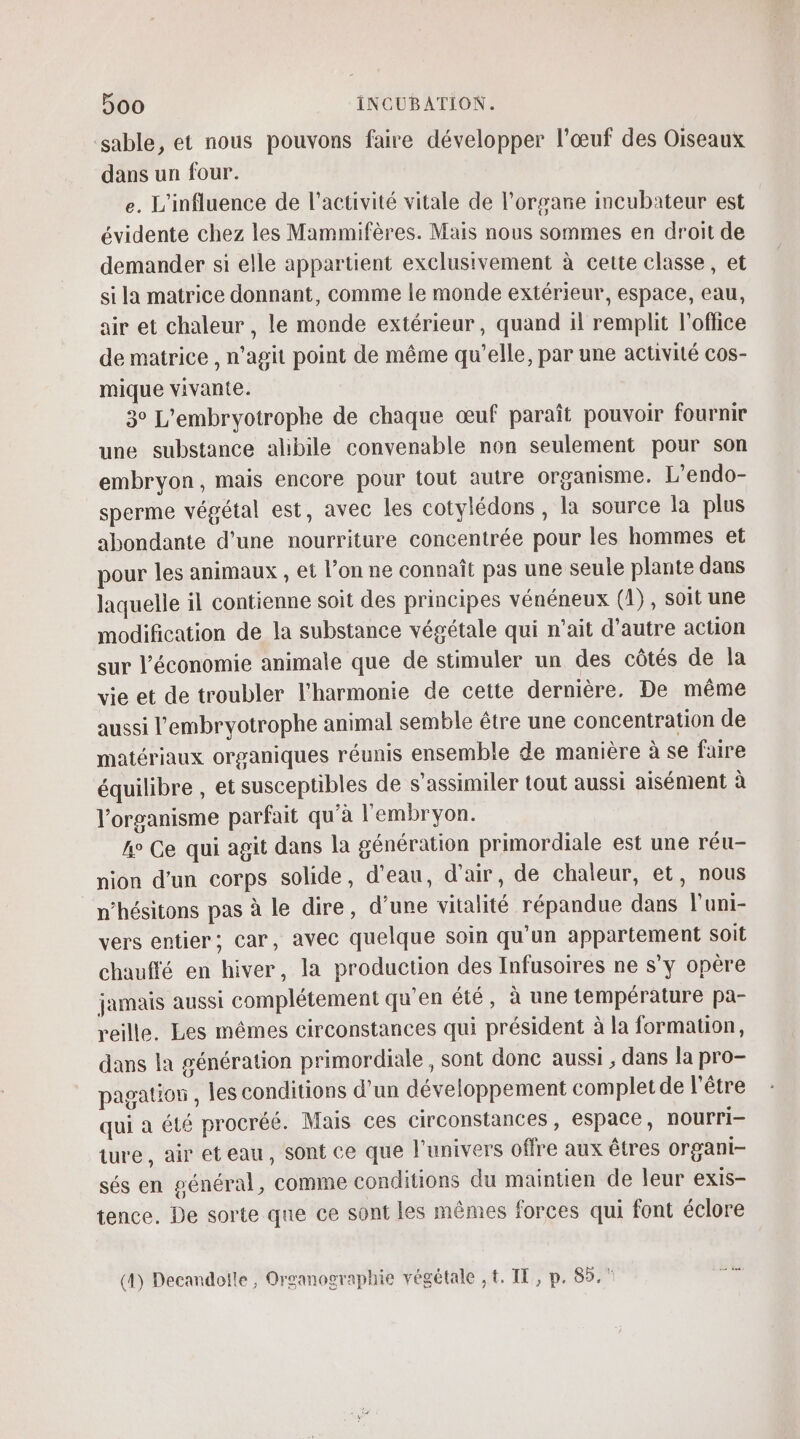 sable, et nous pouvons faire développer l'œuf des Oiseaux dans un four. e. L'influence de l’activité vitale de l'organe incubateur est évidente chez les Mammifères. Mais nous sommes en droit de demander si elle appartient exclusivement à cette classe, et si la matrice donnant, comme le monde extérieur, espace, eau, air et chaleur , le monde extérieur, quand il remplit l'office de matrice , n’agit point de même qu’elle, par une activité cos- mique vivante. 3° L’embryotrophe de chaque œuf paraît pouvoir fournir une substance alibile convenable non seulement pour son embryon, mais encore pour tout autre organisme. L’endo- sperme végétal est, avec les cotylédons , la source la plus abondante d’une nourriture concentrée pour les hommes et pour les animaux , et l’on ne connaît pas une seule plante dans laquelle il contienne soit des principes vénéneux (1), soit une modification de la substance végétale qui n'ait d'autre action sur l’économie animale que de stimuler un des côtés de la vie et de troubler l'harmonie de cette dernière. De même aussi l'embryotrophe animal semble être une concentration de matériaux organiques réunis ensemble de manière à se faire équilibre , et susceptibles de s’assimiler tout aussi aisément à l'organisme parfait qu’à l'embryon. A° Ce qui agit dans la génération primordiale est une réu- nion d’un corps solide, d’eau, d'air, de chaleur, et, nous n’hésitons pas à le dire, d’une vitalité répandue dans l'uni- vers entier; car, avec quelque soin qu'un appartement Soit chauffé en hiver, la production des Infusoires ne s’y opère jamais aussi complétement qu'en été, à une température pa- reille. Les mêmes circonstances qui président à la formation, dans la génération primordiale, sont donc aussi , dans la pro- pagatios , les conditions d’un développement complet de l'être qui a été procréé. Mais ces circonstances, espace, nourri ture, air eteau, sont ce que l'univers offre aux êtres organi- sés en général, comme conditions du maintien de leur exis- tence. De sorte que ce sont les mêmes forces qui font éclore (4) Decandoïle , Organographie végétale , t. IL, p. fi E a