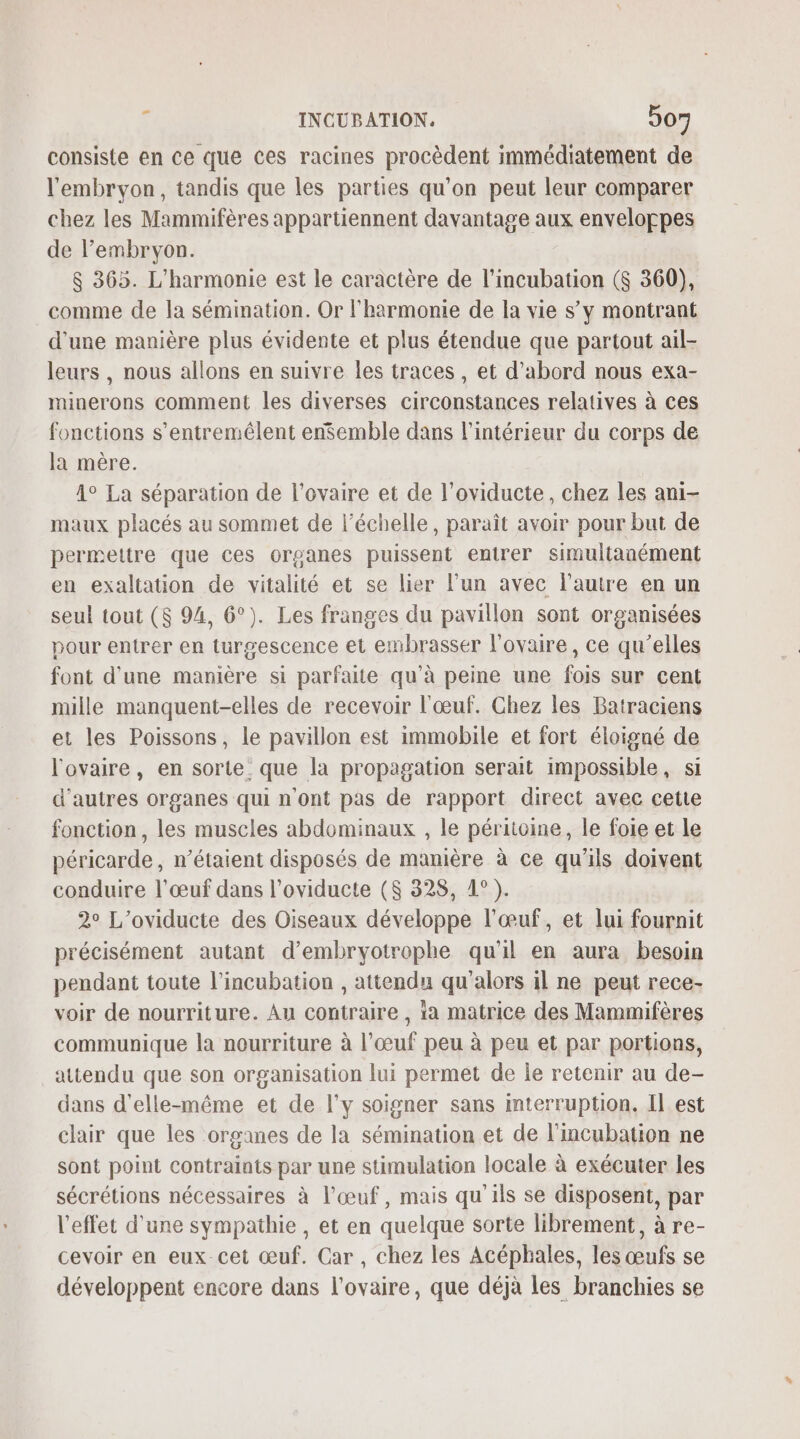 consiste en ce que ces racines procèdent immédiatement de l'embryon, tandis que les parties qu’on peut leur comparer chez les Mammifères appartiennent davantage aux enveloppes de l’embryon. 8 365. L'harmonie est le caractère de l’incubation ($ 360), comme de la séminmation. Or l'harmonie de la vie s’y montrant d’une manière plus évidente et plus étendue que partout ail- leurs , nous allons en suivre les traces , et d’abord nous exa- minerons comment les diverses circonstances relatives à ces fonctions s’entremélent enSemble dans l’intérieur du corps de la mère. 1° La séparation de l'ovaire et de l’oviducte , chez les ani- maux placés au sommet de l'échelle, paraît avoir pour but de permettre que ces organes puissent entrer simultanément en exaltation de vitalité et se lier l’un avec l'autre en un seul tout ($ 94, 6°). Les franges du pavillon sont organisées pour entrer en turgescence et embrasser l'ovaire, ce qu’elles font d'une manière si parfaite qu’à peine une fois sur cent mille manquent-elles de recevoir l'œuf. Chez les Batraciens et les Poissons, le pavillon est immobile et fort éloigné de l'ovaire, en sorte que la propagation serait impossible, si d’autres organes qui n'ont pas de rapport direct avec cette fonction, les muscles abdominaux , le péritcine, le foie et le péricarde , n'étaient disposés de manière à ce qu'ils doivent conduire l'œuf dans l’oviducte (S 328, 1°). 2° L’oviducte des Oiseaux développe l'œuf, et lui fournit précisément autant d’embryotrophe qu'il en aura besoin pendant toute l’incubation , attendu qu'alors il ne peut rece- voir de nourriture. Au contraire , ia matrice des Mammifères communique la nourriture à l’œuf peu à peu et par portions, attendu que son organisation lui permet de le retenir au de- dans d'elle-même et de l'y soigner sans interruption, Il est chair que les organes de la sémination et de l'imcubation ne sont point contraints par une stimulation locale à exécuter les sécrétions nécessaires à l'œuf, mais qu'ils se disposent, par l'effet d'une sympathie , et en quelque sorte librement, à re- cevoir en eux cet œuf. Car, chez les Acéphales, les œufs se développent encore dans l'ovaire, que déjà les branchies se