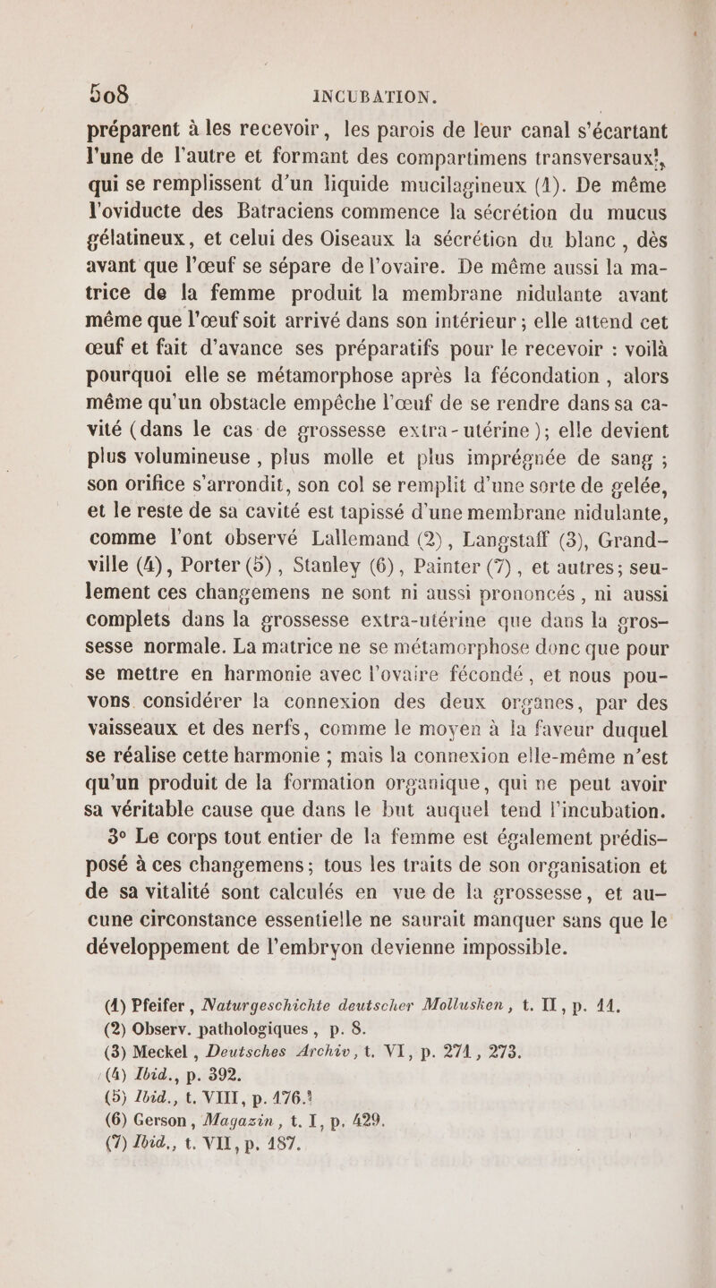 préparent à les recevoir, les parois de leur canal s'écartant l'une de l'autre et formant des compartimens transversaux, qui se remplissent d’un liquide mucilagineux (1). De même l'oviducte des Batraciens commence la sécrétion du mucus gélatmeux, et celui des Oiseaux la sécrétion du blanc, dès avant que l’œuf se sépare de l'ovaire. De même aussi la ma- trice de la femme produit la membrane nidulante avant même que l'œuf soit arrivé dans son intérieur ; elle attend cet œuf et fait d'avance ses préparatifs pour le recevoir : voilà pourquoi elle se métamorphose après la fécondation , alors même qu'un obstacle empêche l'œuf de se rendre dans sa ca- vité (dans le cas de grossesse extra-utérine ); elle devient plus volumineuse , plus molle et plus impréonée de sang ; son orifice s'arrondit, son col se remplit d’une sorte de gelée, et le reste de sa cavité est tapissé d'une membrane nidulante, comme l'ont observé Lallemand (2), Langstaff (3), Grand- ville (4), Porter (5), Stanley (6), Painter (7), et autres; seu- lement ces changemens ne sont ni aussi prononcés , ni aussi complets dans la grossesse extra-utérine que dans la gros- sesse normale. La matrice ne se métamorphose donc que pour se mettre en harmonie avec l'ovaire fécondé, et nous pou- vons. considérer la connexion des deux organes, par des vaisseaux et des nerfs, comme le moyen à la faveur duquel se réalise cette harmonie ; mais la connexion elle-même n’est qu’un produit de la formation organique, qui ne peut avoir sa véritable cause que dans le but auquel tend l’incubation. 3° Le corps tout entier de la femme est également prédis- posé à ces changemens ; tous les traits de son organisation et de sa vitalité sont calculés en vue de la grossesse, et au- cune circonstance essentielle ne saurait manquer sans que le développement de l'embryon devienne impossible. (4) Pfeifer, Naturgeschichte deutscher Mollusken , t. IX, p. 414. (2) Observ. pathologiques , p. 8. (3) Meckel , Deutsches Archiv,t, VI, p. 271, 273. (4) Ibid. p. 392. (5) Zid., t. VIII, p. 476.1 (6) Gerson, Magazin , t. I, p. 429. (7) Jbid., t. VIX, p. 187.