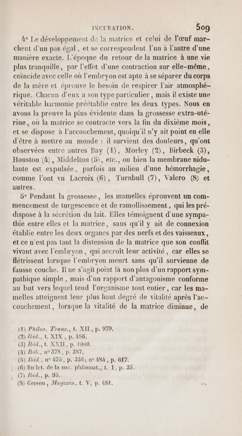 ho Le développement de la matrice et celui de l'œuf mar- chent d'un pas égal, et se correspondent l’un à l’autre d'une manière exacte. L'époque du retour de la matrice à une vie plus tranquille, par l'effet d'une contraction sur elle-même, coincide avec celle où l'embryon est apte à se séparer du corps de la mère et éprouve le besoin de respirer l'air atmosphé- rique. Chacun d’eux a son type particulier, mais il existe une véritable harmonie préétablie entre les deux types. Nous en avons la preuve la plus évidente dans la grossesse extra-uté- rine, où la matrice se contracte vers la fin du dixième mois, et se dispose à l’accouchement, quoiqu'il n’y ait point en elle d'être à mettre au monde : il survient des douleurs, qu'ont observées entre autres Bay (1), Morley (2), Birbeck (3), Houston (4), Middelton (5), etc., ou bien la membrane nidu- lante est expulsée, parfois au milieu d'une hémorrhagie, comme l'ont vu Lacroix (6), Turnbull (7), Valero (8) et autres. 5° Pendant la grossesse, les mamelles éprouvent un com- mencement de turgescence et de ramollissement , qui les pré- dispose à la sécrétion du lait. Elles témoignent d'une sympa- thie entre elles et la matrice, sans qu'il y ait de connexion établie entre les deux organes par des nerfs et des vaisseaux, et ce n’est pas tant la distension de la matrice que son conflit vivant avec l'embryon, qui accroît leur activité, car elles se flétrissent lorsque l'embryon meurt sans qu'il survienne de fausse couche. Il ne s’agit point là non plus d’un rapport sym- pathique simple , mais d’un rapport d’antagonisme conforme au but vers lequel tend l'organisme tout entier , car les ma- melles atteignent leur plus haut degré de vitalité après l'ac- couchement, lorsque la vitalité de la matrice diminue, de (A4) Philos. Trans., t, XII, p. 979. (2) {bid., t. XIX , p. 486. (3) Ibid. t. XXII, p. 4000. (4) Ibib., n° 378, p. 387. (5) 1bid., n° 475, p. 336; n° 484, p. 647. (6) Bu:let. de la soc. philomat., t. I, p. 35. (7) 1bid., p. 95, (8) Gerson, Magazin, t. V, p. 481.