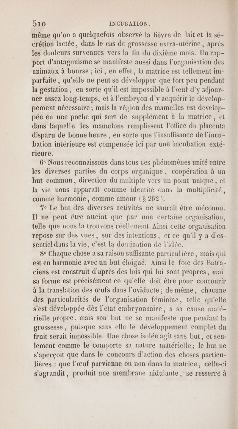 même qu’on a quelquefois observé la fièvre de lait et la sé- crétion lactée, dans le cas de grossesse extra-utérine, après les douleurs survenues vers la fin du dixième mois. Un rap- port d’antagonisme se manifeste aussi dans l’organisation des animaux à bourse ; ici, en effet, la matrice est tellement im- parfaite , qu'elle ne peut se développer que fort peu pendant la gestation, en sorte qu'il est impossible à l'œuf d'y 3éjour- ner assez long-temps, et à l'embryon d’y acquérir le dévelop- pement nécessaire ; mais la résion des mamelles est dévelop- pée en une poche qui sert de supplément à la matrice, et dans laquelle les mamelons remplissent l'office du placenta disparu de bonne heure , en sorte que l'insuflisance de l’incu- bation intérieure est compensée ici par une incubation exté- rieure. 6° Nous reconnaissons dans tous ces phénomènes unité entre les diverses parties du corps organique, coopération à un but commun, direction du multiple vers un point unique, et la vie nous apparaît comme identité dans la multiplicité, comme harmonie, comme amour ( 262 ). 7° Le but des diverses activités ne saurait être méconnu. Il ne peut être atteint que par une certaine organisation, telle que nous la trouvons réellement. Ainsi cette organisation repose sur des vues, sur des intentions, et ce qu’il y à d’es- sentiel dans la vie, c’est la domination de l’idée. 8° Chaque chose a sa raison suffisante particulière, mais qui est en harmonie avec un but éloigné. Ainsi le foie des Batra- ciens est construit d’après des lois qui lui sont propres, mai sa forme est précisément ce qu'elle doit être pour concourir à la translation des œufs dans l'oviducte ; de même, chacune des particularités de l’organisation féminme, telle qu'elle s'est développée dès l'état embryonnaire, à sa cause maté- rielle propre, mais son but ne se manifeste que pendant la grossesse, puisque sans elle le développement complet du fruit serait impossible. Une chose isolée agit sans but, et seu- lement comme le comporte sa nature matérielle; le but ne s'aperçoit que dans le concours d'action des choses particu- lières : que l'œuf parvienne ou non dans la matrice, celle-ci s'agrandit, produit une membrane nidulante, se resserre à