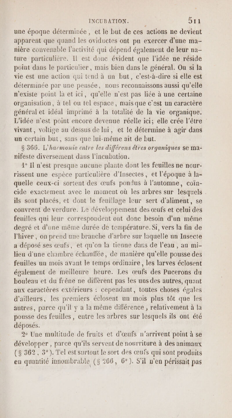 une époque déterminée, et le but de ces actions ne devient apparent que quand les oviductes ont pu exercer d'une ma- nière convenable l'activité qui dépend également de leur na- ture particulière. Il est donc évident que l’idée ne réside point dans le paruculer, mais bien dans le général. Ou si la vie est une action qui tend à un but, c'est-à-dire si elle est déterminée par une pensée, nous reconnaissons aussi qu'elle n'existe point là et ici, qu’elle n'est pas liée à une certaine organisation, à tel ou tel espace, mais que c'est un caractère général et idéal imprimé à la totalité de la vie organique. L'idée n’est point encore devenue réelle ici; elle crée l’être vivant, voltige au dessus de lui, et le détermine à agir dans un certain but, sans que lui-même ait de but. | $ 366. L'harmonie entre les differens êtres organiques se ma- nifeste diversement dans l'incubation. 4° Il n'est presque aucune plante dont les feuilles ne nour- rissent une espèce particulière d'Insectes, et l'époque à la- quelle ceux-ci sortent des œufs pondus à l’automne, coin- cide exactement avec le moment où les arbres sur lesquels ils sont placés, et dont le feuillage leur sert d'aliment, se couvrent de verdure. Le développement des œufs et celui des feuilles qui leur correspondent ont donc besoin d'un même degré et d’une même durée de température.Si, vers la fin de l'hiver , on prend une branche d'arbre sur laquelle un Insecte a déposé ses œufs, et qu'on la tienne dans de l’eau , au mi- lieu d'une chambre échauflée, de manière qu'elle pousse des feuilles un mois avant le temps ordinaire, les larves éclosent ésalement de meilleure heure. Les œufs des Pucerons du bouleau et du frêne ne diflèrent pas les uns des autres, quant aux caractères extérieurs : cependant, toutes choses égales d'ailleurs, les premiers éclosent un mois plus tôt que les autres, parce qu'il y a la même différence , relativement à la pousse des feuilles, entre les arbres sur lesquels ils ont été déposés. 2° Une multitude de fruits et d'œufs n'arrivent point à se développer , parce qu’ils servent de nourriture à des animaux (S 362, 3°). Tel est surtout le sort des œufs qui sont produits en quantité innombrable ($ 266, 6°). S'il n'en périssait pas