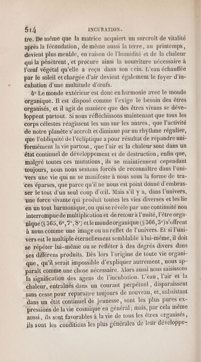 tre. De même que la matrice acquiert un surcroît de vitalité après la fécondation, de même aussi la terre, au printemps, devient plus meuble, en raison de l'humidité et de la chaleur qui la pénètrent, et procure ainsi la nourriture nécessaire à l'œuf végétal qu’elle a reçu dans son cein. L’eau échauflée par le soleil et chargée d'air devient également le foyer d'in- cubation d'une multitude d'œufs. ho Le monde extérieur est donc en harmonie avec le monde organique. Il est disposé comme l'exige le besoin des êtres organisés, et il agit de manière que des êtres vivans se déve- loppent partout. Si nous réfléchissons maintenant que tous les corps célestes réagissent les uns sur les autres, que l’activité de notre planète s'accroît et diminue par un rhythme régulier, que l'obliquité de l’écliptique a pour résultat de répandre uni- formément la vie partout, que l’air et la chaleur sont dans un état continuel de développement et de destruction, enfin que, malgré toutes ces mutations, ils se maintiennent cependant toujours, nous nous sentons forcés de reconnaître dans luni- vers une vie qui ne se manifeste à nous sous la forme de tra- ces éparses, que parce qu'il ne nous est point donné d'embras- ‘ser le tout d’un seul coup d'œil. Mais s’il y à, dans l'univers, “une force vivante qui produit toutes les vies diverses et les lie “en un tout harmonique, ou quise révèle par une continuité non interrompue de multiplication et deretour à l'unité, l'être orga- nique (S 365, 6°, 7°, 8°) etlemonde organique ($ 366, 3°) s'offrent à nous comme une image ou un reflet de l'univers. Et si l'uni- vers est le multiple éternellement semblable à lui-même, il doit se répéter lui-même ou se refléter à des degrés divers dans ses différens produits. Dès lors l’origine de toute vie organi- que, qu'il serait impossible d'expliquer autrement, nous àäp- paraît comme une chose nécessaire. Alors aussi nous saisissOnS la signification des agens de l’mcubation. L'eau, l'air et la ‘chaleur, entraînés dans un courant perpétuel , disparaissent ‘sans cesse pour reparaitre toujours de nouveau, et, subsistant dans un étât continuel de jeunesse, sont les plus pures ex- “pressions de la vie cosmique en général; mais, par cela même aussi, ils sont favorables à la vie de tous les êtres organisés , ils sont les conditions les plus générales de leur développe-