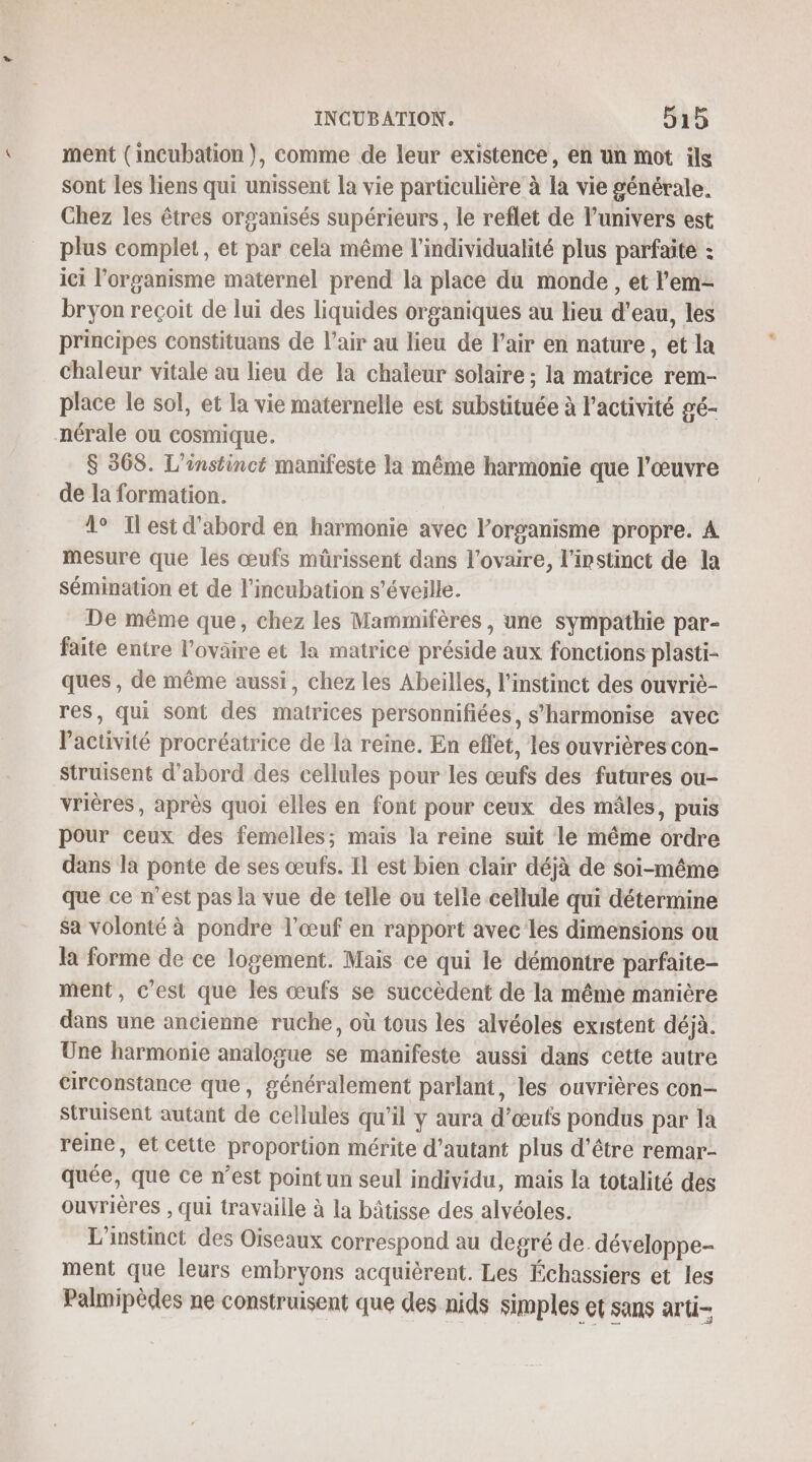 ment (incubation), comme de leur existence, en un mot ils sont les liens qui unissent la vie particulière à la vie générale. Chez les êtres organisés supérieurs, le reflet de l'univers est plus complet, et par cela même l’individualité plus parfaite : ici l'organisme maternel prend la place du monde , et l'em- bryon reçoit de lui des liquides organiques au lieu d'eau, les principes constituans de l'air au lieu de l'air en nature, et la chaleur vitale au lieu de la chaïeur solaire ; la matrice rem- place le sol, et la vie maternelle est substituée à l’activité gé- nérale ou cosmique. $ 368. L'instinct manifeste la même harmonie que l’œuvre de la formation. 1° Ilest d'abord en harmonie avec l’organisme propre. À mesure que les œufs müûrissent dans l'ovaire, l'instinct de la sémination et de l'incubation s’éveille. De même que, chez les Mammifères, une sympathie par- faite entre l’ovaire et la matrice préside aux fonctions plasti- ques , de même aussi, chez les Abeilles, l'instinct des ouvriè- res, qui sont des matrices personnifiées, s’harmonise avec Pactivité procréatrice de la reine. En effet, les ouvrières con- struisent d’abord des cellules pour les œufs des futures ou- vrières, après quoi elles en font pour ceux des mâles, puis pour ceux des femelles; mais la reine suit le même ordre dans la ponte de ses œufs. Il est bien clair déjà de soi-même que ce n'est pas la vue de telle ou telle cellule qui détermine sa volonté à pondre l'œuf en rapport avec les dimensions ou la forme de ce logement. Mais ce qui le démontre parfaite- ment, c’est que les œufs se succèdent de la même manière dans une ancienne ruche, où tous les alvéoles existent déjà. Une harmonie analogue se manifeste aussi dans cette autre circonstance que, généralement parlant, les ouvrières con- Struisent autant de cellules qu’il y aura d’œuts pondus par la reine, et cette proportion mérite d'autant plus d’être remar- quée, que ce n’est point un seul individu, mais la totalité des ouvrières , qui travaille à la bâtisse des alvéoles. L'instinct des Oiseaux correspond au degré de. développe- ment que leurs embryons acquièrent. Les Échassiers et les Palmipèdes ne construisent que des nids simples et sans arti-