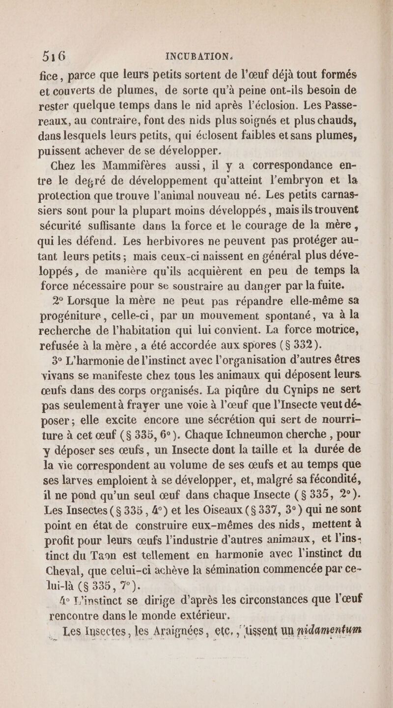 fice, parce que leurs petits sortent de l'œuf déjà tout formés et couverts de plumes, de sorte qu’à peine ont-ils besoin de rester quelque temps dans le nid après l’éclosion. Les Passe- reaux, au contraire, font des nids plus soignés et plus chauds, dans lesquels leurs petits, qui éclosent faibles et sans plumes, puissent achever de se développer. Chez les Mammifères aussi, il y a correspondance en- tre le degré de développement qu’atteint l'embryon et la protection que trouve l'animal nouveau né. Les petits carnas- siers sont pour la plupart moins développés, mais ils trouvent sécurité suflisante dans la force et le courage de la mère, qui les défend. Les herbivores ne peuvent pas protéger au- tant leurs petits; mais ceux-ci naissent en général plus déve- loppés, de manière qu'ils acquièrent en peu de temps la force nécessaire pour se soustraire au danger par la fuite. 2° Lorsque la mère ne peut pas répandre elle-même sa progéniture, celle-ci, par un mouvement spontané, va à la recherche de l'habitation qui lui convient. La force motrice, refusée à la mère , a été accordée aux spores ($ 332). 3° L’harmonie de l'instinct avec l’organisation d’autres êtres vivans se manifeste chez tous les animaux qui déposent leurs. œufs dans des corps organisés. La piqûre du Cynips ne sert pas seulement à frayer une voie à l'œuf que l’Insecte veut dé- poser ; elle excite encore une sécrétion qui sert de nourri- ture à cet œuf ($ 335, 6°). Chaque Ichneumon cherche , pour y déposer ses œufs, un Insecte dont la taille et la durée de la vie correspondent au volume de ses œufs et au temps que ses larves emploient à se développer, et, malgré sa fécondité, il ne pond qu’un seul œuf dans chaque Insecte (8 335, 2°). Les Insectes (8 335, 4) et les Oiseaux ($ 337, 3°) qui ne sont point en état de construire eux-mêmes des nids, mettent à profit pour leurs œufs l’industrie d'autres animaux, et l'ins: tinct du Taon est tellement en harmonie avec l'instinct du Cheval, que celui-ci achève la sémination commencée par Ce- lui-là (6 335, 7°). fo L'instinct se dirige d’après les circonstances que l'œuf rencontre dans le monde extérieur. … Les lusectes, les Araignées, etc, ,tissent un nidamenéum