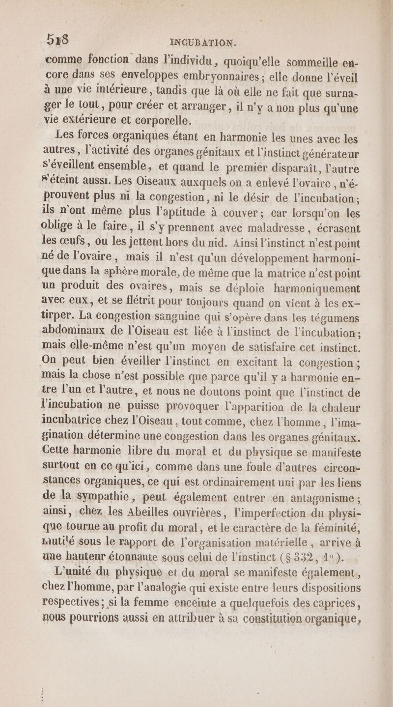 D15 us INGUBATION. comme fonction dans l'individu, quoiqu’elle sommeille en- core dans ses enveloppes embryonnaires ; elle donne l'éveil à une vie intérieure, tandis que là où elle ne fait que surna- ger le tout, pour créer et arranger, il n’y a non plus qu'une vie extérieure et corporelle. Les forces organiques étant en harmonie les unes avec les autres , l'activité des organes génitaux et l'instinct générateur Séveillent ensemble, et quand le premier disparaît, l'autre “éteint aussi. Les Oiseaux auxquels on a enlevé l'ovaire , n’é- prouvent plus ni la congestion, ni le désir de l’incubation; ils n’ont même plus l'aptitude à couver:; car lorsqu'on les oblige à le faire, il s'y prennent avec maladresse, écrasent les œufs, ou les jettent hors du nid. Ainsi l'instinct n’est point né de l'ovaire, mais il n’est qu'un développement harmoni- que dans la sphère morale, de même que la matrice n’est point un produit des ovaires, mais se déploie harmoniquement avec eux, et se flétrit pour toujours quand on vient à les ex- tirper. La congestion sänguine qui s’opère dans les tégumens abdominaux de l’Oiseau est liée à l'instinct de l'incubation; mais elle-même n’est qu'un moyen de satisfaire cet instinct. On peut bien éveiller l'instinct en excitant la congestion ; mais la chose n’est possible que parce qu'il y a harmonie en- tre l’un et l’autre, et nous ne doutons point que l'instinct de l'incubation ne puisse provoquer l'apparition de la chaleur incubatrice chez l'Oiseau , tout comme, chez l'homme , l’ima- gination détermine une congestion dans les organes génitaux. Cette harmonie libre du moral et du physique se manifeste surtout en Ce qu'ici, comme dans une foule d'autres circon- Slances organiques, Ce qui est ordinairement uni par les liens de la sympathie, peut également entrer en antagonisme ; ainsi, Chez les Abeilles ouvrières, l'imperfection du physi- que tourne au profit du moral, et le caractère de la féminité, utilé sous le rapport de l'organisation matérielle , arrive à une hauteur étonnante sous celui de l'instinct ($ 332, 4°). L'unité du physique et du moral se manifeste également, Chez l'homme, par l’analogie qui existe entre leurs dispositions respectives ; si la femme enceinte a quelquefois des caprices, nous pourrions aussi en attribuer à sa constitution organique,