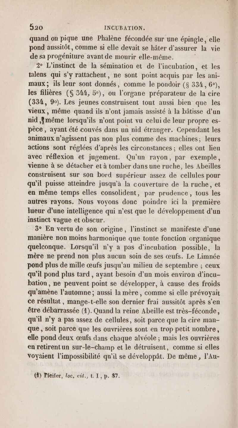 quand on pique une Phalène fécondée sur une épingle, elle pond aussitôt, comme si elle devait se hâter d'assurer la vie de sa progéniture avant de mourir elle-même. 2° L'instinct de la sémination et de l’incubation, et les talens qui s’y rattachent, ne sont point acquis par les ani- maux ; ils leur sont donnés, comme le pondoir ($ 334, 6°), les filières ($ 344, 5°), ou l'organe préparateur de la cire (334, 90). Les jeunes construisent tout aussi bien que les vieux, même quand ils n’ont jamais assisté à la bâtisse d’un nid même lorsqu'ils n’ont point vu celui de leur propre es- pèce, ayant été couvés dans un nid étranger. Cependant les animaux n’agissent pas non plus comme des machines; leurs actions sont réglées d’après les circonstances ; elles ont lieu avec réflexion et jugement. Qu'un rayon, par exemple, vienne à se détacher et à tomber dans une ruche, les Abeilles construisent sur son bord supérieur assez de cellules pour qu'il puisse attemdre jusqu'à la couverture de la ruche, et en même temps elles consolident, par prudence, tous les autres rayons. Nous voyons donc poindre ici la première lueur d’une intelligence qui n’est que le développement d’un instinct vague et obscur. 3° En vertu de son origine, l'instinct se manifeste d’une manière non moins harmonique que toute fonction organique quelconque. Lorsqu'il n’y a pas d’incubation possible, la mère ne prend non plus aucun soin de ses œufs. Le Limnée pond plus de mille œufs jusqu’au milieu de septembre ; ceux qu'il pond plus tard, ayant besoin d’un mois environ d’incu- bation, ne peuvent point se développer, à cause des froids qu'amène l'automne ; aussi la mère, comme si elle prévoyait ce résultat, mange-t-elle son dernier frai aussitôt après s'en être débarrassée (4). Quand la reine Abeille est très-féconde, qu'il n’y a pas assez de cellules, soit parce que la cire man- que , soit parce que les ouvrières sont en trop petit nombre, elle pond deux œufs dans chaque alvéole ; mais les ouvrières en retirent un sur-le-champ et le détruisent, comme si elles voyaient l'impossibilité qu'il se développât. De même , l’Au- (4) Pfeifer, Loc, cût., 4. I, p. 87.