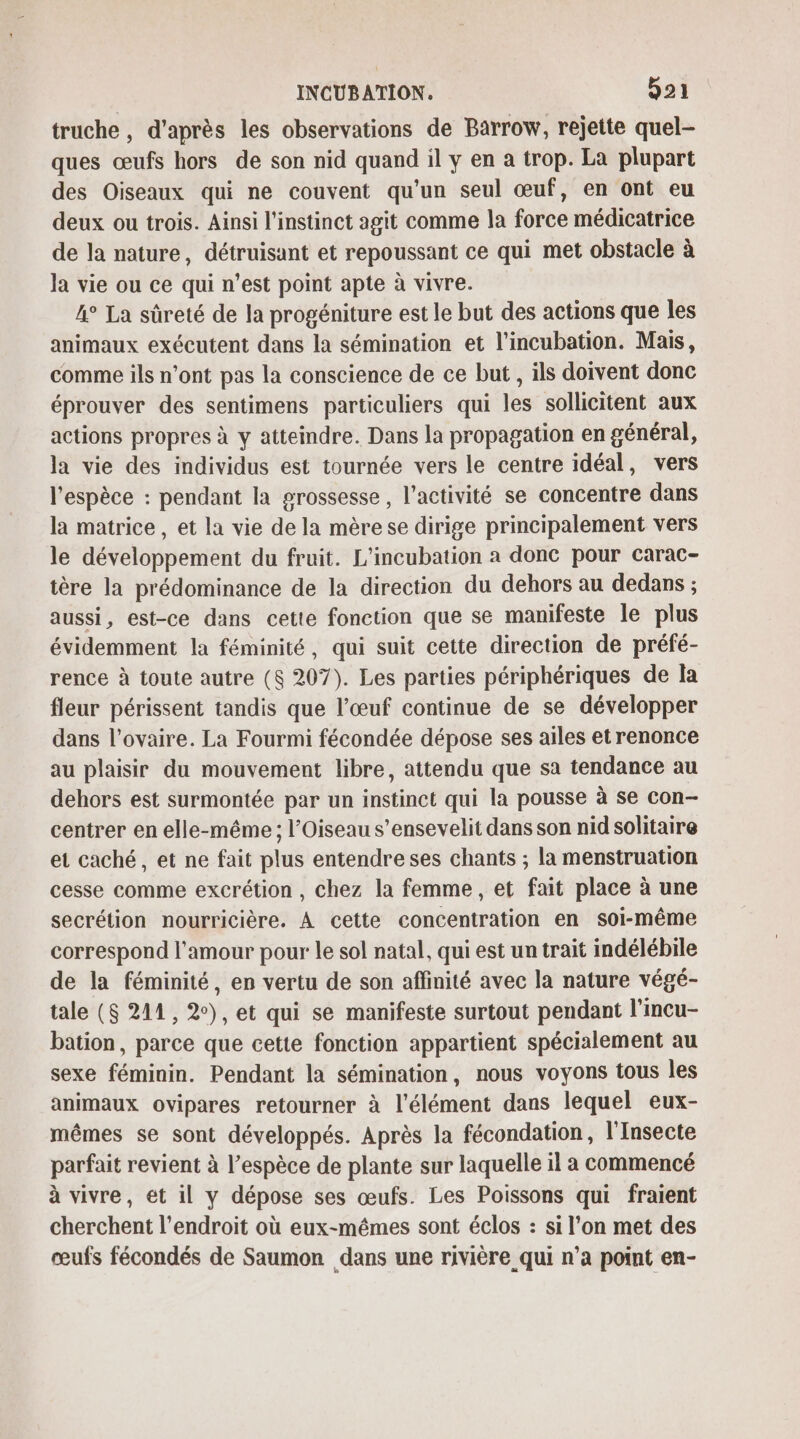 truche, d'après les observations de Barrow, rejette quel- ques œufs hors de son nid quand il y en a trop. La plupart des Oiseaux qui ne couvent qu’un seul œuf, en ont eu deux ou trois. Ainsi l'instinct agit comme la force médicatrice de la nature, détruisant et repoussant ce qui met obstacle à la vie ou ce qui n’est point apte à vivre. 4° La sûreté de la progéniture est le but des actions que les animaux exécutent dans la sémination et l'incubation. Mais, comme ils n’ont pas la conscience de ce but , ils doivent donc éprouver des sentimens particuliers qui les sollicitent aux actions propres à y atteindre. Dans la propagation en général, la vie des individus est tournée vers le centre idéal, vers l'espèce : pendant la grossesse, l’activité se concentre dans la matrice, et la vie de la mère se dirige principalement vers le développement du fruit. L'incubation a donc pour carac- tère la prédominance de la direction du dehors au dedans ; aussi, est-ce dans cette fonction que se manifeste le plus évidemment la féminité, qui suit cette direction de préfé- rence à toute autre (8 207). Les parties périphériques de la fleur périssent tandis que l’œuf continue de se développer dans l'ovaire. La Fourmi fécondée dépose ses ailes et renonce au plaisir du mouvement libre, attendu que sa tendance au dehors est surmontée par un instinct qui la pousse à se con- centrer en elle-même ; l’Oiseau s’ensevelit dans son nid solitaire et caché, et ne fait plus entendre ses chants ; la menstruation cesse comme excrétion , chez la femme, et fait place à une secrétion nourricière. A cette concentration en soi-même correspond l'amour pour le sol natal, qui est un trait indélébile de la féminité, en vertu de son affinité avec la nature végé- tale ($ 241, 2), et qui se manifeste surtout pendant l’incu- bation, parce que cette fonction appartient spécialement au sexe féminin. Pendant la sémination, nous voyons tous les animaux ovipares retourner à l'élément dans lequel eux- mêmes se sont développés. Après la fécondation, l'Insecte parfait revient à l’espèce de plante sur laquelle il a commencé à vivre, et il y dépose ses œufs. Les Poissons qui fraient cherchent l'endroit où eux-mêmes sont éclos : si l'on met des œufs fécondés de Saumon dans une rivière qui n’a point en-