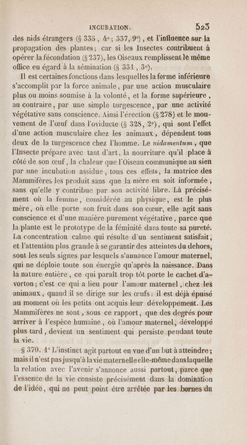 des nids étrangers ($ 335, 4°; 337, 9°), et l'influence sur la propagation des plantes; car si les Insectes contribuent à opérer la fécondation ($ 237), les Oiseaux remplissent le même office eu égard à la sémination ($ 331, 3°). Il est certaines fonctions dans lesquelles la forme inférieure s’accomplit par la force animale, par une action musculaire plus ou moins soumise à la volonté, et la forme supérieure , au contraire, par une simple turgescence, par une activité végétative sans conscience. Ainsi l'érection ($ 278) et le mou- vement de l’œuf dans l'oviducte ($ 328, 2°), qui sont l'effet d'une action musculaire chez les animaux, dépendent tous deux de la turgescence chez l'homme. Le nidamentum ; que l'Insecte prépare avec tant d'art, la nourriture qu'il place à côté de son œuf, la chaleur que l'Oiseau communique au sien par une incubation assidue , tous ces eflets, la matrice des Mammifères les produit sans que la mère en soit informée, sans qu'elle y contribue par son activité libre. Là précisé- ment où la femme, considérée au physique, est le plus mère, où elle porte son fruit dans son cœur, elle agit sans conscience et d’une manière purement végétative , parce que la plante est le prototype de la féminité dans toute sa pureté. La concentration calme qui résulte d'un sentiment satisfait, et l'attention plus grande à se garantir des atteintes du dehors; sont les seuls signes par lesquels s’annonce l'amour maternel, qui ne déploie toute son énergie qu'après là naissance. Dans la nature entière , ce qui paraît trop tôt porte le cachet.d’a- vorton; c’est ce qui a lieu pour l'amour maternel , chez les animaux , quand il se dirige sur les œufs : il est déjà épuisé au moment où les petits ont acquis leur développement. Les Mammifères ne sont , sous ce rapport, que des degrés pour arriver à l’espèce humaine , où l'amour maternel, développé plus tard , devient un sentiment qui persiste pendant toute la vie. $ 370. 4° L'instinct agit partout en vue d’un but à atteindre; mais 1{ n’est pas jusqu’à la vie maternelle elle-même danslaquelle la relation avec l’avenir s’annonce aussi partout, parce que l'essence de la vie consiste précisément dans la domination de l'idée, qui ne peut point être arrêtée par les bornes du