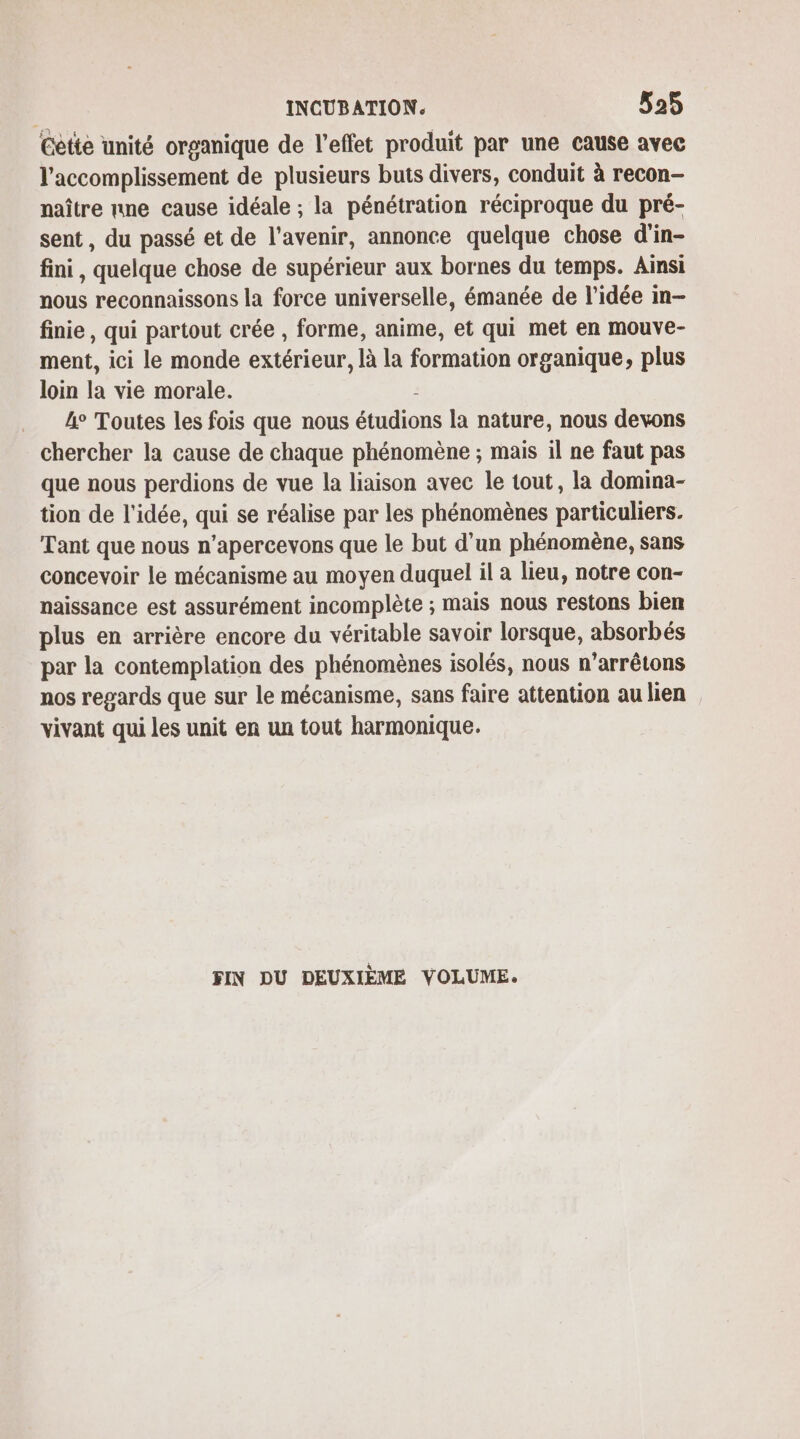 Cette unité organique de l'effet produit par une cause avec l’accomplissement de plusieurs buts divers, conduit à recon- naître nne cause idéale ; la pénétration réciproque du pré- sent, du passé et de l'avenir, annonce quelque chose d'in- fini, quelque chose de supérieur aux bornes du temps. Ainsi nous reconnaissons la force universelle, émanée de l’idée in- finie, qui partout crée , forme, anime, et qui met en mouve- ment, ici le monde extérieur, là la formation organique, plus loin la vie morale. . L° Toutes les fois que nous étudions la nature, nous devons chercher la cause de chaque phénomène ; mais il ne faut pas que nous perdions de vue la liaison avec le tout, la domina- tion de l’idée, qui se réalise par les phénomènes particuliers. Tant que nous n’apercevons que le but d'un phénomène, sans concevoir le mécanisme au moyen duquel il a lieu, notre con- naissance est assurément incomplète ; mais nous restons bien plus en arrière encore du véritable savoir lorsque, absorbés par la contemplation des phénomènes isolés, nous n’arrêtons nos regards que sur le mécanisme, sans faire attention au lien vivant qui les unit en un tout harmonique. FIN DU DEUXIÈME VOLUME.