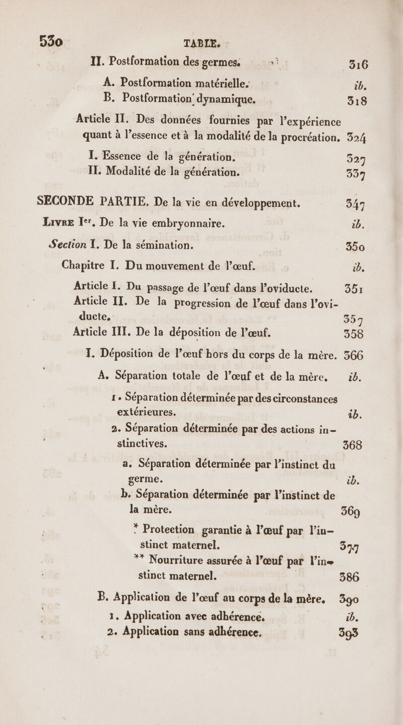 TI. Postformation des germes. RE _316 A. Postformation matérielle. ib, B. Postformation' dynamique. 318 Article IT. Des données fournies par l'expérience quant à l’essence et à la modalité de la procréation. 324 T. Essence de la génération. 327 IT. Modalité de la génération. 537 SECONDE PARTIE. De la vie en développement. 347 Livre Ier, De la vie embryonnaire. D. Section T. De la sémination. 350 Chapitre I. Du mouvement de l’œuf. cb. Article 1. Du passage de l’œuf dans l’oviducte. 351 Article II. De la progression de l’œuf dans l’ovi- ducte, 357 Article IIF. De la déposition de l’œuf. 358 I. Déposition de l’œuf hors du corps de la mère. 366 À. Séparation totale de l’œuf et de la mère. 50. 1. Séparation déterminée par des circonstances extérieures. 4b. 2. Séparation déterminée par des actions in- sunctives. 368 a. Séparation déterminée par l'instinct du germe. cb. b. Séparation déterminée par l'instinct de la mère. 369 * Proteetion garantie à l’œuf par l’iu- stinct maternel. 377 ** Nourriture assurée à l’œuf par l’ine stinct maternel. 386 B. Application de l’œuf au corps de la mère. 3go 1. Application avec adhérence, ib. 2. Application sans adhérence, 393