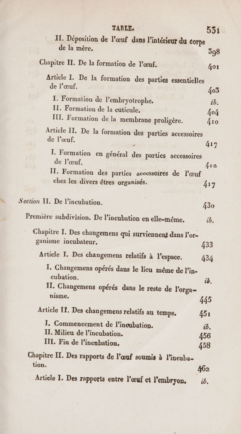 IT. Déposition de l’œuf dans l’intérieur du Corps de la mère, 398 Chapitre IT. De la formation de l’œuf. {oi Article I. De la formation des parties essentielles de l’œuf. 403 I. Formation de l’embryotrophe, 1b. I. Formation de la cuticule. 4o4 FT. Formation de la membrane proligère. 4to Article IT. De la formation des parties accessoires de l’œuf, ; 417 I. Formation en général des parties accessoires de l’œuf, 12 IT. Formation des parties accessoires de l’œuf chez les divers êtres organisés. 417 Section I. De l’incubation. 430 Première subdivision. De l’incubation en elle-même. 1b. Chapitre I. Des changemens qui surviennent dans l’or- ganisme incubateur. 433 Article I. Des changemens relatifs à l’espace, 434 T. Ghangemens opérés dans le lieu même de l’in- cubation. 2 IT. Changemens opérés dans le reste de l'orga= nisme. 445 Article TE. Des changemens relatifs au temps. 451 I. Commencement de l’incubation. &amp;b. IT. Milieu de l’incubation. 456 III. Fin de l’incabation. 458 Chapitre IT. Des rapports de l’œuf soumis à l’ineuba- tion, 462 Article I. Des rapports entre l’œuf et l'embryon, 5.