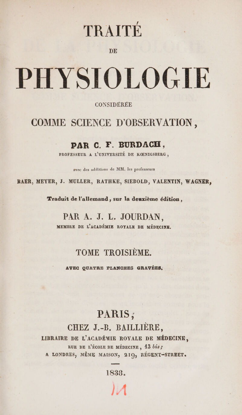 DE PHYSIOLOGIE CONSIDÉRÉE COMME SCIENCE D'ORSERVATION, PAR C. F. BURDACKH, PROFESSEUR A L'UNIVERSITÉ DE KOENIGSBERG , avec des additions de MM. les professeurs BAER, MEYER, J. MULLER, RATHKE, SIEBOLD, VALENTIN, WAGNER, Traduit de l’allemand , sur la deuxième édition, PAR A. J. L. JOURDAN, MEMBRE DE L'ACADÉMIE ROYALE DE MÉDECINE. TOME TROISIÈME. AVEC QUATRE PLANCHES GRAVÉES, PARIS ; CHEZ J.-B. BAILLIÈRE, LIBRAIRE DE L'ACADÉMIE ROYALE DE MÉDECINE, RUE DE L'ÉCOLE DE MÉDECINE, 13 bis ; A LONDRES, MÊME MAISON, 219; RÉGENT-STREET 1838. A