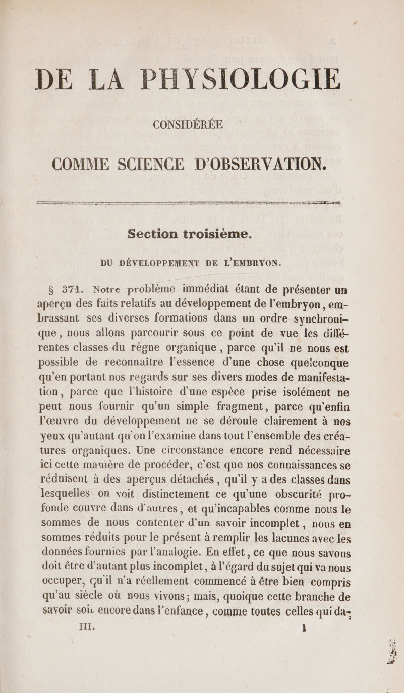 DE LA PHYSIOLOGIE CONSIDÉRÉE COMME SCIENCE D'OBSERVATION. Section troisieme. DU DÉVELOPPEMENT DE L'EMBRYON. $ 371. Notre problème immédiat étant de présenter un aperçu des faits relatifs au développement de l'embryon, em- brassant ses diverses formations dans un ordre synchroni- que , nous allons parcourir sous ce point de vue les diffé- rentes classes du règne organique , parce qu’il ne nous est possible de reconnaître l'essence d’une chose quelconque qu'en portant nos regards sur ses divers modes de manifesta- tion, parce que l'histoire d'une espèce prise isolément ne peut nous fournir qu’un simple fragment, parce qu'’enfin l’œuvre du développement ne se déroule clairement à nos yeux qu'autant qu’on l’examine dans tout l’ensemble des créa- tures organiques. Une circonstance encore rend nécessaire ici cette manière de procéder, c’est que nos connaissances se réduisent à des aperçus détachés, qu’il y a des classes dans lesquelles on voit distinctement ce qu’une obscurité pro- fonde couvre dans d’autres, et qu’incapables comme nous le sommes de nous contenter d’un savoir incomplet, nous en sommes réduits pour le présent à remplir les lacunes avec les données fournies par l'analogie. En effet, ce que nous savons doit être d'autant plus incomplet, à l'égard du sujet qui va nous occuper, Gu'il n’a réellement commencé à être bien compris qu'au siècle où nous vivons; mais, quoique cette branche de savoir soi. encore dans l'enfance , comme toutes celles qui da- IT, }