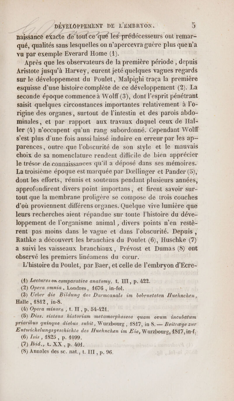 naissance efacte de toufce ‘qué les prédécesseurs ont remar- qué, qualités sans lesquelles on n’apercevra guère plus que n’a vu par exemple Everard Home (1). Après que les observateurs de la première période , depuis Aristote jusqu’à Harvey, eurent jeté quelques vagues regards sur le développement du Poulet, Malpighi traça la première esquisse d'une histoire complète de ce développement (2). La seconde époque commence à Wolff (3), dont l'esprit pénétrant saisit quelques circonstances importantes relativement à l'o- rigine des organes, surtout de l'intestin et des parois abdo- minales, et par rapport aux travaux duquel ceux de Hal- ler (4) n’occupent qu’un rang subordonné. Cependant Wolf s’est plus d’une fois aussi laissé induire en erreur par les ap- parences, outre que l'obscurité de son style et le mauvais choix de sa nomenclature rendent difficile de bien apprécier le trésor de connaissances qu'il a déposé dans ses mémoires. La troisième époque est marquée par Dœllinger et Pander (5), dont les eflorts, réunis et soutenus pendant plusieurs années, approfondirent divers point importans, et firent savoir sur- tout que la membrane proligère se compose de trois couches d’où proviennent différens organes. Quelque vive lumière que leurs recherches aient répandue sur toute l’histoire du déve- loppement de l'organisme animal , divers points n’en restè- rent pas moins dans le vague et dans l'obscurité. Depuis, Rathke à découvert les branchies du Poulet (6), Huschke (7) a suivi les vaisseaux branchiaux, Prévost et Dumas (8) ont observé les premiers linéamens du cœur. L'histoire du Poulet, par Baer, et celle de l'embryon d’Ecre- (4) Lectures on comparative anatomy, t. LIT, p. 422. (2) Opera omnia, Londres, 4676 , in-fol. (3) Ueber die uns 2. a im bebrueteten Hueinchens Halle , 4812, in-8. (4) ré minora , t. IT, p. 54-421. (5) Diss. sistens historiam metamorphoseos quam ovum Tncubatum prioribus quinque diebus subit, Wurzbourg , 4847, in 8.— Beitræge zur Entwickelungsgeschichte des Huehnchen im Eïe, Wurzbourg, 4817, in-f, (6) Isis , 1825 , p. 4099. (7) ro » t XX , p. 404, (8) Annales des sc. nat., t. IIT , p, 96.