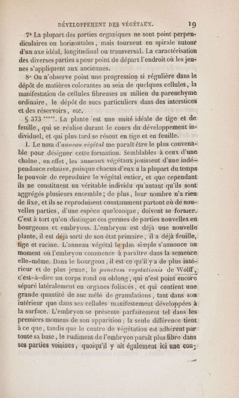 76 La plupart des parties organiques ne sont point perpen- diculaires ou horizontales, mais tournent en spirale autour d'un axe idéal, longitudinal ou transversal. La caractérisation des diverses parties a pour point de départ l'endroit où les jeu- nes s'appliquent aux anciennes. 8° On n’observe point une progression si régulière dans le dépôt de matières colorantes au sein de quelques cellules, la manifestation de cellules fibreuses au milieu du parenchyme ordinaire, le dépôt de sucs particuliers dans des interstices et des réservoirs, etc. $ 373 “***. La plante ‘est une unité idéale de tite et de feuille, qui se réalise durant le cours du développement in- dividuel, et qui plus tard se résout en tige et en feuille. I. Le nom d'anneau végétal me paraît être le plus convena- ble pour désigner cette formation. Semblables à ceux d'une chaîne , eneflet, les anneaux végétaux jouissent d’une indé— pendance relative, puisque chacun d'eux a la plupart du temps le pouvoir de reproduire le végétal entier, et que cependant ils ne constituent un véritable individu qu autant qu'ils sont aggrésés plusieurs ensemble ; de plus, leur nombre n’a rien de fixe, et ils se reproduisent constamment partout où de nou- velles parties, d’une espèce quelconque, doivent se former. C'est à tort qu'on distingue ces germes de parties nouvelles:en bourgeons et embryons. L'embryon est déjà une nouvelle plante, il est déjà sorti de son état primaire , il a déjà feuille, tige ét racine. L'anneau végétal leplus simple s'annonce au moment où l'embryon commence à paraître dans la semence elle-même. Dans le bourgeon , il est ce qu’il y a de plus inté- rieur et de plus jeune, le punctum vegetationis de Wolf, c'est-à-dire un corps rond ou oblong , qui n’est point encore séparé latéralement en organes foliacés, et qui contient une. grande quantité de suc mêlé de granalations tant dans son intérieur que dans ses cellules manifestement développées à la surface. L’embryon se présente parfaitement tel dans les premiers momens de son apparition ; la seule différence tient à ce que, tandis que le centre de végétation est adhérent par toute sa base , le rudiment de l'embryon paraît plus libre dans ses parties voisines, quoiqu'il y ait également ici une cou; net |