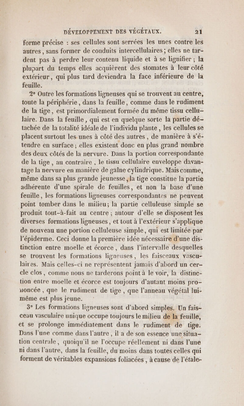 forme précise : ses cellules sont serrées les unes contre les autres , sans former de conduits intercellulaires ; elles ne tar- dent pas à perdre leur contenu liquide et à se lignifier ; la pluoart du temps elles acquièrent des stomates à leur côté extérieur, qui plus tard deviendra la face inférieure de ia feuille. 2° Outre les formations ligneuses qui se trouvent au centre, toute la périphérie, dans la feuille, comme dans le rudiment de la tige, est primordialement formée du même tissu cellu- laire. Dans la feuille, qui est en quelque sorte la partie dé- tachée de la totalité idéale de l'individu plante , les cellules se placent surtout les unes à côté des autres , de manière à s'é- tendre en surface ; elles existent donc en plus grand nombre des deux côtés de la nervure. Dans la portion correspondante de la tige , au contraire , le tissu cellulaire enveloppe davan- tage la nervure en manière de gaîne cylindrique. Mais comme, même dans sa plus grande jeunesse , la tige constitue la partie adhérente d’une spirale de feuilles, et non la base d’une feuille, les formations ligneuses correspondantes ne peuvent point tomber dans le milieu; la partie celluleuse simple se produit tout-à-fait au centre ; autour d'elle se disposent les diverses formations ligneuses, et tout à l'extérieur s'applique de nouveau une portion celluleuse simple, qui est limitée par lépiderme. Ceci donne la première idée nécessaire d’une dis- tinction entre moelle et écorce, dans l'intervalle desquelles se trouvent les formations ligneuses, les faisceaux vascu- laires. Mais celles-ci ne représentent jamais d’abord un cer- cle clos, comme nous ne tarderons point à le voir, la distinc- tion entre moelle et écorce est toujours d’autant moins pro- uoncée , que le rudiment de tige , que l'anneau végétal lui- même est plus jeune. 3° Les formations ligneuses sont d'abord simples. Un fais- ceau vasculaire unique occupe toujours le milieu de la feuille, et se prolonge immédiatement dans le rudiment de tige. Dans l’une comme dans l’autre , il a de son essence une situa- tion centrale, quoiqu'il ne l'occupe réellement ni dans l’une ni dans l’autre, dans la feuille, du moins dans toutes celles qui forment de véritables expansions foliacées , à cause de l’étale-