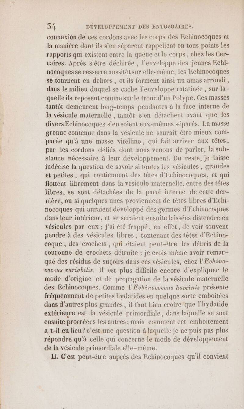 connexion de ces cordons avec les corps des Echinocoques et la manière dont ils s'en séparent rappellent en tous points les rapports qui existent entre la queue et le corps, chez les Cer- caires. Après s'être déchirée , l'enveloppe des jeunes Echi-. nocoques se resserre aussitôt sur elle-même, les Echmocoques se tournent en dehors, et ils forment ainsi un amas arrondi, dans le milieu duquel se cache l'enveloppe ratatinée , sur la- quelle ils reposent comme sur le tronc d'un Polype. Ces masses tantôt demeurent long-temps pendantes à la face interne de la vésicule maternelle , tantôt s’en détachent avant que les divers Echinocoques s’en soient eux-mêmes séparés. La masse grenue contenue dans la vésicule ne saurait être mieux com- parée qu'à une masse vitelline, qui fait arriver aux têtes, par les cordons déliés dont nous venons de parler, la sub- stance nécessaire à leur développement. Du reste, je laisse indécise la question de savoir si toutes les vésicules , grandes et petites, qui contiennent des têtes d'Echinocoques, et qui flottent librement dans la vesicule maternelle, entre des têtes libres, se sont détachées de la paroi interne de cette der- nière, ou si quelques unes proviennent de têtes libres d'Echi- nocoques qui auraient développé des germes d'Echinocoques dans leur intérieur, et se seraient ensuite laissées distendre en vésicules par eux ; j'ai été frappé, en effet, de voir souvent pendre à des vésicules libres, contenant des têtes d'Echino- coque , des crochets , qui étaient peut-être les débris de la couronne de crochets détruite : je crois même avoir remar- qué des résidus de suçoirs dans ces vésicules, chez l'Echino- coccus variabilis. Il est plus difficile encore d'expliquer le mode d'origine et de propagation de la vésicule maternelle des Echinocoques. Comme l'Echinococcus hominis présente fréquemment de petites hydatides en quelque sorte emboitées dans d’autres plus grandes , il faut bien croire que lhydatide extérieure est [a vésicule primordiale, dans laquelle se sont ensuite procréées les autres ; mais comment cet emboitement a-t-il eu lieu? c’est une question à laquelle je ne puis pas plus répondre qu’à celle qui concerne le mode de développement de la vésicule primordiale elle-même. IL. C’est peut-être auprès des Echinocoques qu'il convient