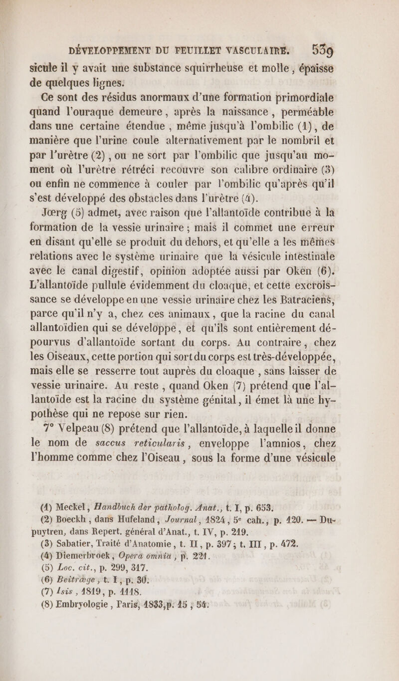 sicule il y avait une substance squirrheuse et molle , épaisse de quelques lignes. Ce sont des résidus anormaux d’une formation primordiale quand l’ouraque demeure , après la naissance , perméable dans une certaine étendue , même jusqu'à l’ombilic (4), de manière que l'urine coule alternativement par le nombril et par l’urètre (2) , ou ne sort par l’ombilic que jusqu’au mo- ment où l’urètre rétréci recouvre son calibre ordinaire (3) ou enfin ne commence à couler par l’ombilie qu'après qu'il s'est développé des obstacles dans l’urètre (4). Jœrg (5) admet, avec raison que l’allantoïde contribue à la formation de la vessie urinaire ; mais il commet une erreur en disant qu'elle se produit du dehors, et qu’elle a les mêmes relations avec le système urinaire que la vésicule intestinale avec le canal digestif, opinion adoptée aussi par Oken (6). L’allantoïde pullule évidemment du cloaque, et cette excrois- sance se développe en une vessie urinäire chez Les Batraciens, parce qu'il n’y à, chez ces animaux, que la racine du canal allantoïdien qui se développe, et qu'ils sont entièrement dé- pourvus d’allantoïde sortant du corps. Au contraire, chez les Oiseaux, cette portion qui sort du corps est très-développée, mais elle se resserre tout auprès du cloaque , sans laisser de vessie urinaire. Au reste , quand Oken (7) prétend que l’al- Jantoïde est la racme du système génital, il émet là une hy- pothèse qui ne repose sur rien. | | 7° Velpeau (8) prétend que l’allantoïde, à laquelle il donne le nom de saccus reticularis, enveloppe l’amnios, chez l’homme comme chez l’Oiseau , sous la forme d’une vésicule (4) Meckel, Handbuch der patholog. Anat., t. X, p. 653. (2) Boeckh , dans Hufeland, Journal, 4824, 5° cah., p. 420. — Du- puytren, dans Repert. général d’Anat., t. IV, p. 249. (3) Sabatier, Traité d’Anatomie , t. IL, p. 397; t, IT, p. 472. (4) Diemerbroek, Opera omnia , p. 22%. (b) Loc. cit., p. 299, 317. (6) Beitr&amp;ge , t: E, p: 30: (7) sis , 4819, p. AUS. (8) Embryologie , Paris, 4833,p: 45 ; 54: