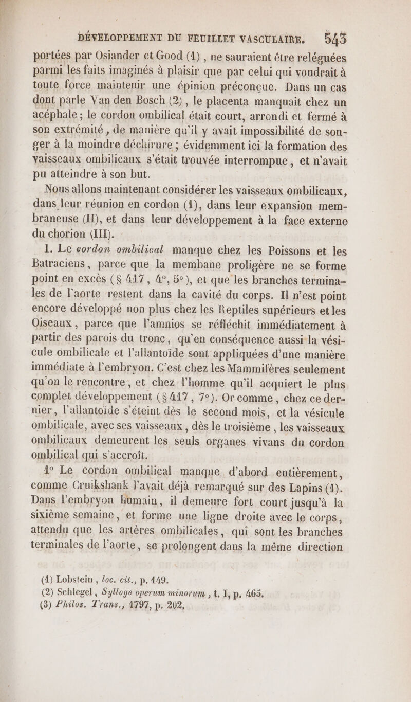 portées par Osiander et Good (1), ne sauraient être reléguées parmi les faits imaginés à plaisir que par celui qui voudrait à toute force maintenir une épinion préconçue. Dans un cas dont parle Van den Bosch (2), le placenta manquait chez un acéphale ; le cordon ombilical était court, arrondi et fermé à son extrémité , de manière qu'il y avait impossibilité de son- ger à la moindre déchirure ; évidemment ici la formation des vaisseaux ombilicaux s'était trouvée interrompue, et n'avait pu atteindre à son but. Nous allons maintenant considérer les vaisseaux ombilicaux, dans leur réunion en cordon (1), dans leur expansion mem- braneuse (II), et dans leur développement à la ‘face externe du chorion (LIL). 1. Le cordon ombilical manque chez les Poissons et les Batraciens, parce que la membane proligère ne se forme point en excès ($ 417, 4°, be), et que les branches termina- les de l'aorte resterit dans la cavité du corps. Il n’est point encore développé non plus chez les Reptiles supérieurs et les Oiseaux, parce que l’amnios se réfléchit immédiatement à partir des parois du tronc, qu'en conséquence aussi la vési- cuie ombilicale et l’allantoïde sont appliquées d’une manière immédiate à l'embryon. C’est chez les Mammifères seulement qu'on le rencontre, et chez l'homme qu’il acquiert le plus complet développement ($ 417, 7°). Or comme, chez ce der- nier , l’allantoïde s'éteint dès le second mois, et la vésicule ombilicale, avec ses vaisseaux , dès le troisième , les vaisseaux ombilicaux demeurent les seuls organes vivans du cordon ombilical qui s'accroît. 1° Le cordon ombilical manque d’abord entièrement * comme Cruikshank l'avait déjà remarqué sur des Lapins (A). Dans l'embryon humain, il demeure fort court jusqu’à la sixième semaine, et forme une ligne droite avec le corps, attendu que les artères ombilicales, qui sont les branches terminales de l'aorte, se prolongent dans la même direction (2) Lobstein , loc. cit., p. 449. (2) Schlegel, Sylloge operum minorum , t, I, p, 465, (3) Philos, Trans,, 1797, p. 202,