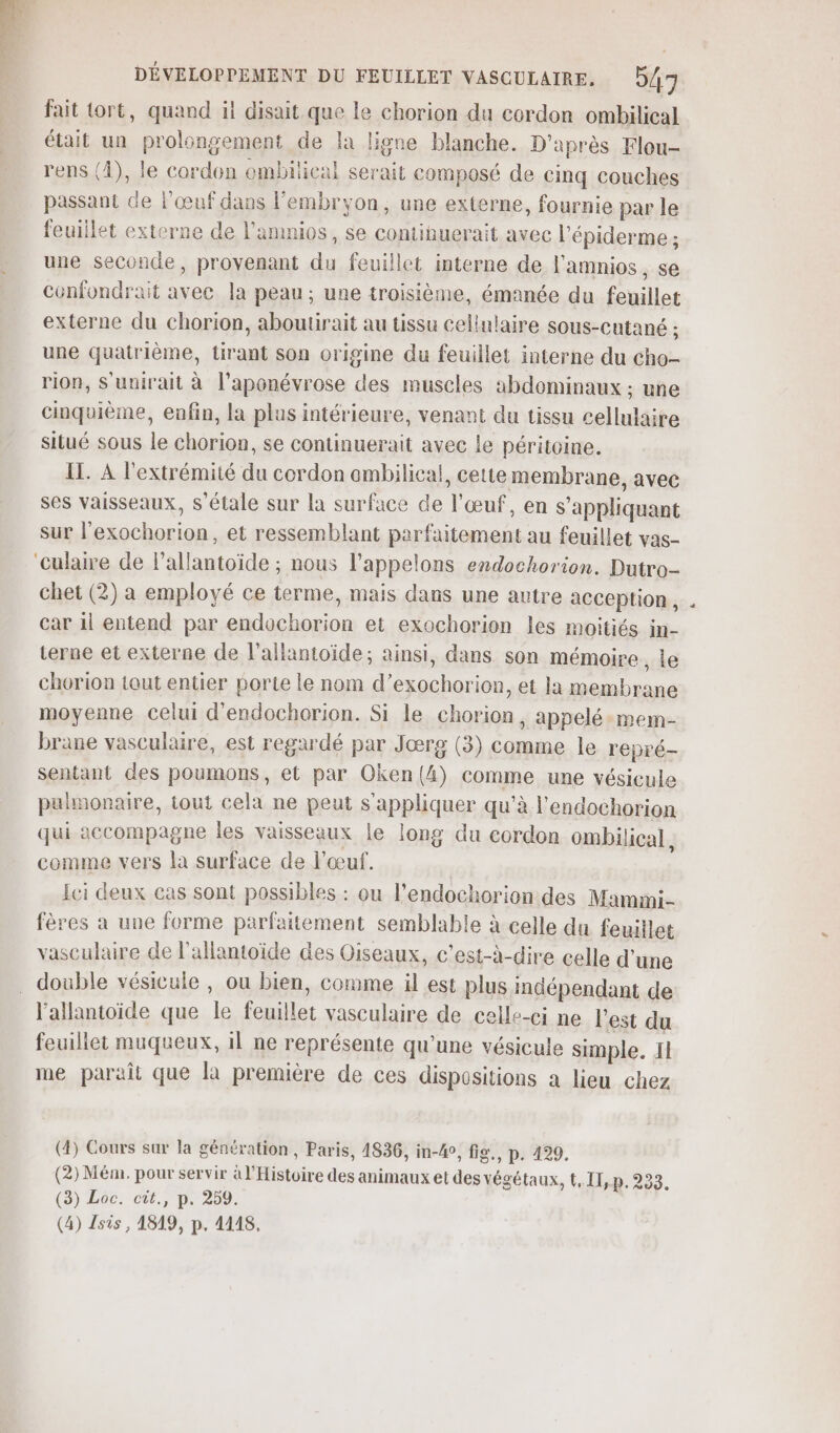 fait Lort, quand ii disait que le chorion du cordon ombilical était un prolongement de la ligne blanche. D'après Flou- rens (4), le cordon ombilical serait composé de cinq couches passant Ge l'œuf dans l'embryon, une externe, fournie par le feuillet externe de l'amnios , se contihuerait avec l'épiderme ; une seconde, provenant du feuillet interne de l'amnios, se cénfondrait avec la peau; une troisième, émanée du feuillet externe du chorion, aboutirait au tissu cellulaire sous-cutané ; une quatrième, tirant son origine du feuillet interne du cho- rion, S'unirait à l’aponévrose des muscles abdominaux : une cinquième, enfin, la plus intérieure, venant du tissu cellulaire situé sous le chorion, se continuerait avec le péritoine. IL. A l'extrémité du cordon ambilical, cette membrane, avec ses vaisseaux, s'étale sur la surface de l'œuf, en s'appliquant sur l'exochorion, et ressemblant parfaitement au feuillet vas- ‘culaire de l’allantoïde ; nous l’appelons endochorion. Dutro- chet (2) a employé ce terme, mais dans une autre acception, car il entend par endochorion et exochorion les moitiés in- terne et externe de l’aliantoïde; ainsi, dans son mémoire ,le chorion tout entier porte le nom d’exochorion, et la membrane moyenne Celui d'endochorion. Si le chorion, appelé-mem- brane vasculaire, est regardé par Jœærg (3) comme le repré- sentant des poumons, et par Oken{(4) comme une vésicule pulmonaire, tout cela ne peut s'appliquer qu’à l'endochorion qui accompagne les vaisseaux le long du cordon ombilical, comme vers la surface de l'œuf. Ici deux cas sont possibles : ou l’endochorion des Mamimi- fères a une forme parfaitement semblable à celle du feuillet vasculaire de l'allantoïde des Oiseaux, c’est-à-dire celle d’une double vésicule , ou bien, comme il est plus indépendant de l’allantoide que le feuillet vasculaire de celle-ci ne l'est du feuillet muqueux, il ne représente qu’une vésicule simple. 11 me paraît que la première de ces dispositions a lieu chez (4) Cours sur la génération, Paris, 4836, in-4e, fig. p. 129. (2) Mém. pour servir à l'Histoire des animaux et des végétaux, t,11,p. 233. (à) E0C:-cût.,) pe 259. (4) Isis, 4819, p. 4148,