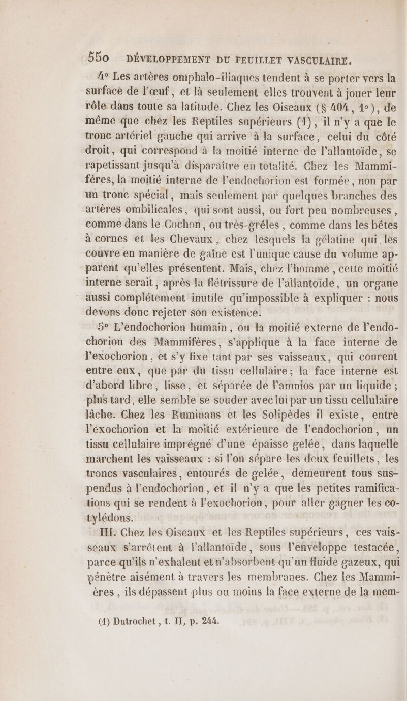 4° Les artères omphalo-iliaques tendent à se porter vers la surface de l'œuf, et là seulement elles trouvent à jouer leur rôle dans toute sa latitude. Chez les Oiseaux ($ 404, 1), de même que chez les Reptiles supérieurs (1), il n'y a que le tronc artériel gauche qui arrive à la surface, celui du côté droit, qui correspond à la moitié interne de l’allantoïde, se rapetissant jusqu'à disparaître en totalité. Chez les Mammi- fères, la moitié interne de l'endochorion est formée, non par un tronc spécial, mais seulement par quelques branches des artères ombilicales, qui sont aussi, ou fort peu nombreuses, comme dans le Cochon, ou très-grêles , comme dans les bêtes à cornes et les Chevaux, chez lesquels la gélatine qui. les couvre en manière de gaine est l'unique cause du volume ap- parent qu'elles présentent. Mais, chez l’homme , cette moitié interne serait , après la fiétrissure de l’allantoïide, un organe aussi complétement inutile qu'impossible à expliquer : nous devons donc rejeter son existence. 5° L’endochorion humain, ou la moitié externe de l’'endo- chorion dés Mammifères, s'applique à la face interne de Pexochorion , et s’y fixe tant par ses vaisseaux, qui courent entre eux, que par du tissu cellulaire; la face interne est d’abord libre, lisse, et séparée de l'amnios par un liquide ; plus tard, elle semble se souder avec lui par un tissu cellulaire lâche. Chez les Ruminans et les Solipèdes il existe, entre l’'éxochorion et la moitié extérieure de l'endochorion, un tissu cellulaire imprégné d'une épaisse gelée, dans laquelle marchent les vaisseaux : si l'on sépare les au feuillets, les troncs vasculaires, entourés de gelée, demeurent tous sus- pendus à l'endochorion, et il n’y à que les petites ramifica- tions qui se rendent à l’exochorion, ares aller gagner les co- tylédons. ! TEL. Chez les Oiseaux et les Reptiles supérieurs, ces vais- seaux S'arrêtent à l'allantoide, $ous l'enveloppe testacée, parce qu'ils n'exhalent et n’absorbent qu'un fluide gazeux, qui pénètre aisément à travers les membranes. Chez les Mammi- ères , ils dépassent plus ou moins la face externe de la mem- (4) Dutrochet , t. IT, p. 244.