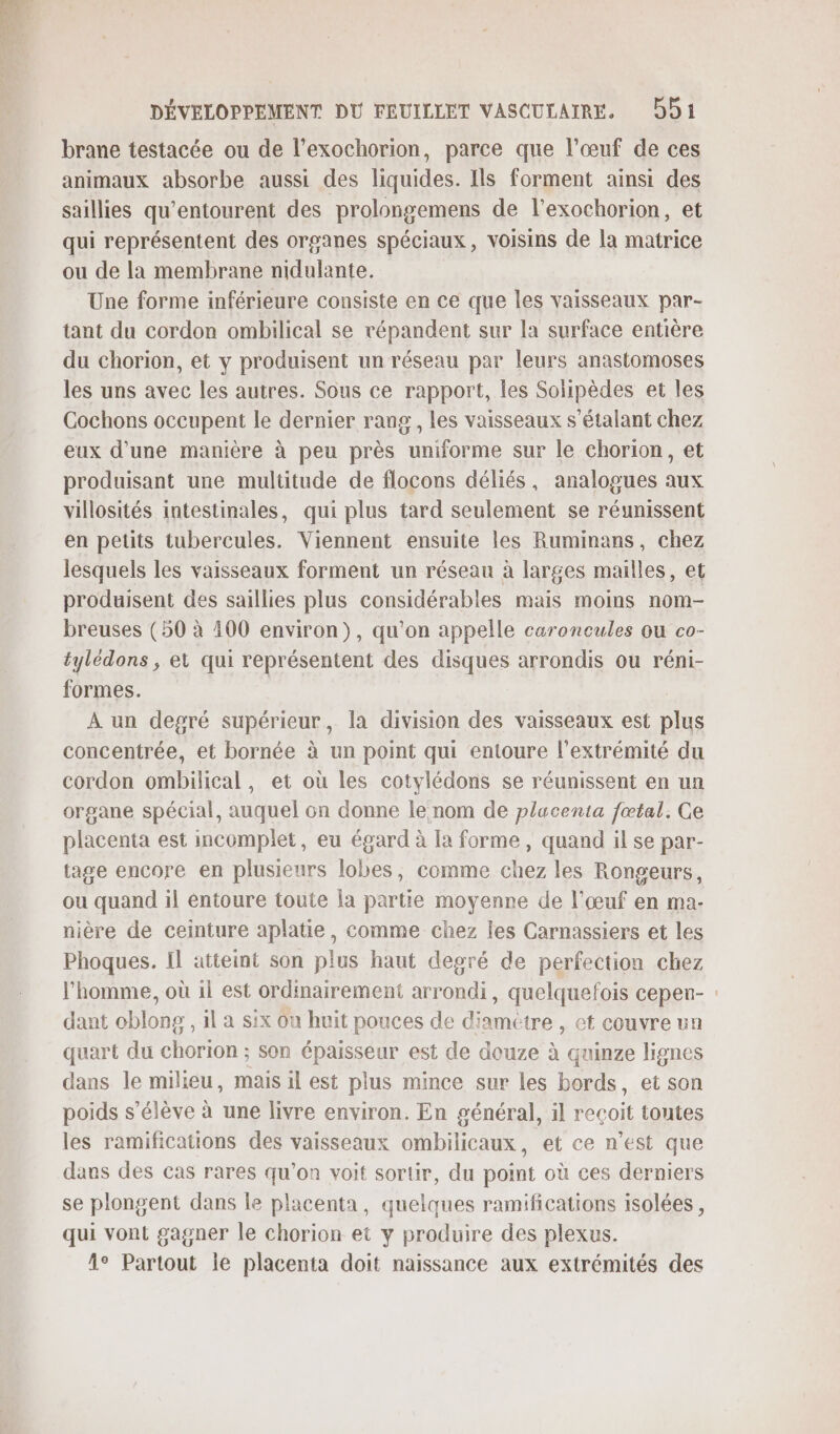 brane testacée ou de l’exochorion, parce que l'œuf de ces animaux absorbe aussi des liquides. Ils forment ainsi des saillies qu’entourent des prolongemens de l'exochorion, et qui représentent des organes spéciaux, voisins de la matrice ou de la membrane nidulante. Une forme inférieure consiste en ce que les vaisseaux par- tant du cordon ombilical se vépandent sur la surface entière du chorion, et y produisent un réseau par leurs anastomoses les uns avec les autres. Sous ce rapport, les Solipèdes et les Cochons occupent le dernier rang, les vaisseaux s’étalant chez eux d'une manière à peu près uniforme sur le chorion, et produisant une multitude de flocons déliés, analogues aux villosités intestinales, qui plus tard seulement se réunissent en petits tubercules. Viennent ensuite les Ruminans, chez lesquels les vaisseaux forment un réseau à larges mailles, et produisent des saillies plus considérables mais moins nom- breuses (50 à 400 environ), qu'on appelle caroncules ou co- tylédons , et qui représentent des disques arrondis ou réni- formes. À un degré supérieur, la division des vaisseaux est plus concentrée, et bornée à un point qui entoure l'extrémité du cordon ombilical, et où les cotylédons se réunissent en un organe spécial, auquel on donne le nom de plucenta fœtal. Ge placenta est incomplet, eu égard à la forme, quand il se par- tage encore en plusieurs lobes, comme chez les Rongeurs, ou quand il entoure toute la partie moyenne de l'œuf en ma- nière de ceinture aplatie, comme chez les Carnassiers et les Phoques. Il atteint son plus haut degré de perfection chez l'homme, où 1l est ordinairement arrondi, quelquefois cepen- : dant oblong , il à six Ou huit pouces de diamètre , et couvre un quart du chorion ; son épaisseur est de douze à quinze lignes dans le milieu, mais il est plus mince sur les bords, et son poids s'élève à une livre environ. En général, il reçoit toutes les ramifications des vaisseaux ombilicaux, et ce n’est que dans des cas rares qu’on voit sortir, du point où ces derniers se plongent dans le placenta, quelques ramifications isolées, qui vont gagner le chorion et y produire des plexus. 1° Partout ie placenta doit naissance aux extrémités des