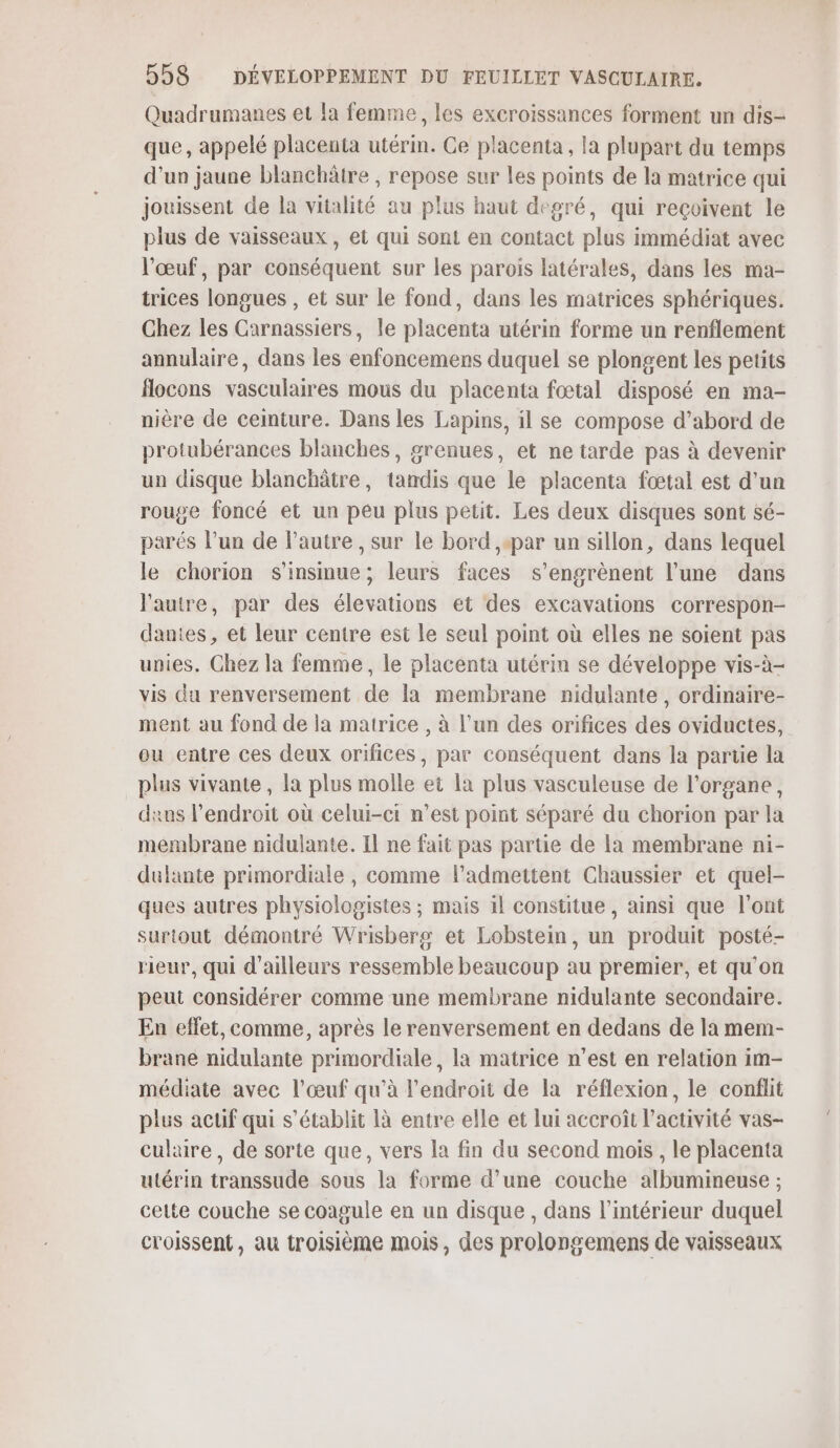 Quadrumanes et la femme, les excroissances forment un dis- que, appelé placenta utérin. Ce placenta, la plupart du temps d’un jaune blanchâtre , repose sur les points de la matrice qui jouissent de la vitalité au plus haut degré, qui reçoivent le plus de vaisseaux , et qui sont en contact plus immédiat avec l'œuf, par conséquent sur les parois latérales, dans les ma- trices longues , et sur le fond, dans les matrices sphériques. Chez les Carnassiers, le placenta utérin forme un renflement annulaire, dans les enfoncemens duquel se plongent les petits flocons vasculaires mous du placenta fœtal disposé en ma- nière de cemture. Dans les Lapins, il se compose d’abord de protubérances blanches, grenues, et ne tarde pas à devenir un disque blanchâtre, tandis que le placenta fœtal est d'un rouge foncé et un peu plus petit. Les deux disques sont sé- parés l’un de l’autre , sur le bord ,+par un sillon, dans lequel le chorion s’insinue; leurs faces s’engrènent l’une dans l'autre, par des élevations et des excavations correspon- dantes , et leur centre est le seul point où elles ne soient pas unies. Chez la femme, le placenta utérin se développe vis-à- vis du renversement de la membrane nidulante, ordinaire- ment au fond de la matrice , à l’un des orifices des oviductes, ou entre ces deux orifices, par conséquent dans la partie la plus vivante, la plus molle et la plus vasculeuse de l'organe, dans l'endroit où celui-ci n’est point séparé du chorion par la membrane nidulante. Il ne fait pas partie de la membrane ni- dulante primordiale , comme l’admettent Chaussier et quel- ques autres physiologistes ; mais il constitue, ainsi que l'ont surtout démontré Wrisberg et Lobstein, un produit posté- rieur, qui d’ailleurs ressemble beaucoup au premier, et qu'on peut considérer comme une membrane nidulante secondaire. En effet, comme, après le renversement en dedans de la mem- brane nidulante primordiale, la matrice n’est en relation im- médiate avec l'œuf qu’à l'endroit de la réflexion, le conflit plus actif qui s'établit là entre elle et lui accroît l’activité vas- culaire , de sorte que, vers la fin du second mois, le placenta utérin transsude sous la forme d’une couche albumineuse ; cette couche se coagule en un disque , dans l’intérieur duquel croissent, au troisième mois, des prolongemens de vaisseaux