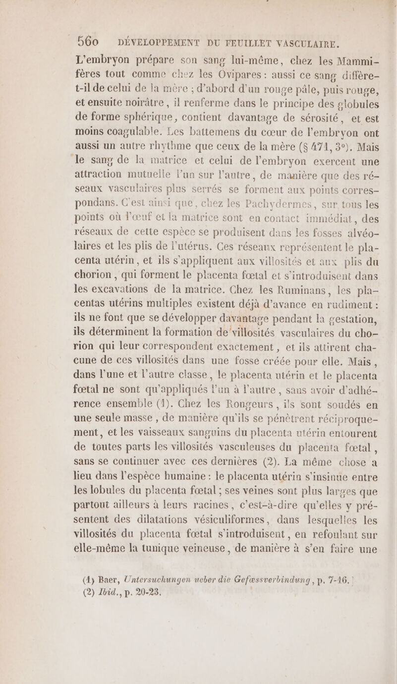 L'embryon prépare son sang lui-même, chez les Mammi- fères tout comme chez les Ovipares : aussi ce sang diffère- t-il de celui de la mère ; d’abord d'un rouge pâle, puis rouge, et ensuite norrâtre , il renferme dans le principe des globules de forme nCUte contient davantage de sérosité, et est moins coagulable. Les battemens du cœur de l'embryon ont aussi un autre rhythme que ceux de la mère ($ 471, 3°), Mais Je sang de la matrice et celui de l'embryon exercent une attraction mutuelle l’un sur l’autre, de manière que des ré- seaux vasculaires plus serrés se forment aux points corres- pondans. C'est ainsi que, chez les Pachydermes, sur tous les points où l'œuf et la matrice sont en contact immédiat, des réseaux de cette espèce se produisent dans les fosses alvéo- laires et les plis de l'utérus. Ges réseaux représentent le pla- centa utérin, et ils s'appliquent aux villosités et aux plis du chorion, qui “Formient le placenta fœtal et s’introduisent dans les excavations de la matrice. Chez les Ruminans, les pla- centas utérins multiples existent déjà d'avance en rudiment : ils ne font que se développer davantage pendant là gestation, ils déterminent la formation de’ villosités nee du cho- rion qui leur correspondent exactement, et ils attirent cha- cune de ces villosités dans une fosse créée pour elle. Mais, dans l’une et l’autre classe, le placenta utérin et le placenta fœtal ne sont qu'appliqués l’un à l’autre, sans avoir d'adhé- rence ensemble (1). Chez les Rongeurs , ils sont soudés en une seule masse , de manière qu'ils se pénètrent réciproque- ment, et les vaisseaux sanguins du placenta utérin entourent de toutes parts les villosités vasculeuses du placenta fœtal, sans se continuer avec ces dernières (2). La même chose a lieu dans l'espèce humaine : le placenta utérin s’insinue entre les lobules du placenta fœtal ; ses veines sont plus larges que partout ailleurs à leurs racines, c’est-à-dire qu'elles y pré- sentent des dilatations vésiculiformes, dans lesquelles les villosités du placenta fœtal s’introduisent, en refoulant sur elle-même la tunique veineuse , de manière à s’en faire une (4; Baer, Untersuchungen ucber die Gefæssver bindung, p. 7-16.! (2) Loid., p. 20-23.
