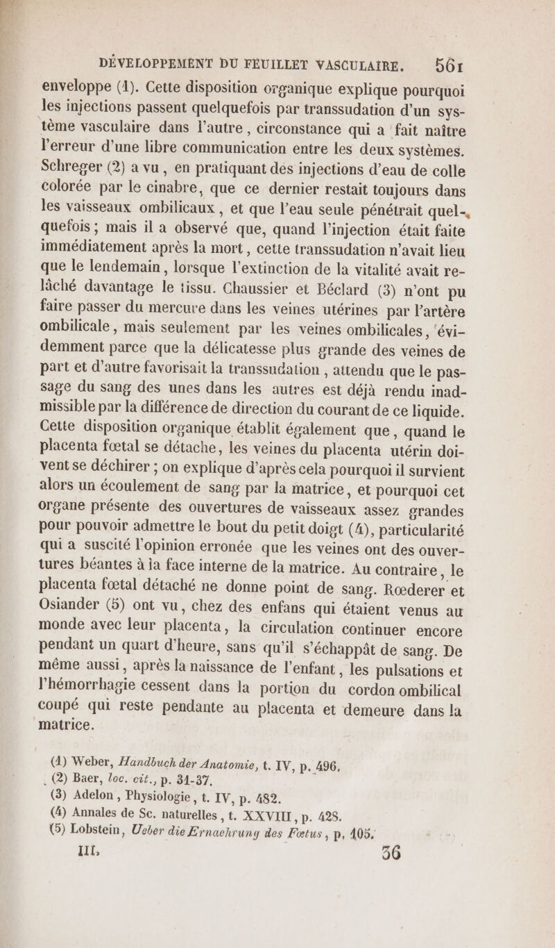 lé, DÉVELOPPEMENT DU FÉUILLET VASCULAIRE. BGr enveloppe (1). Cette disposition organique explique pourquoi les injections passent quelquefois par transsudation d’un SYS- l'erreur d’une libre communication entre les deux systèmes. Schreger (2) a vu, en pratiquant dés injections d’eau de colle colorée par le cinabre, que ce dernier restait toujours dans les vaisseaux ombilicaux , et que l’eau seule pénétrait quel, quefois ; mais il a observé que, quand l'injection était faite immédiatement après la mort, cette transsudation n’avait lieu que le lendemain, lorsque l'extinction de la vitalité avait re- lâché davantage le tissu. Chaussier et Béclard (3) n’ont pu faire passer du mercure dans les veines utérines par artère ombilicale, mais seulement par les veines ombilicales , ‘évi- demment parce que la délicatesse plus grande des veines de part et d'autre favorisait la transsudation , attendu que le pas- sage du sang des unes dans les autres est déjà rendu inad- missible par la différence de direction du courant de ce liquide. Gette disposition organique établit également que, quand le placenta fœætal se détache, les veines du placenta utérin doi- ventse déchirer ; on explique d’après cela pourquoi il survient alors un écoulement de sang par la matrice , €t pourquoi cet organe présente des ouvertures de vaisseaux assez grandes pour pouvoir admettre le bout du petit doigt (4), particularité qui à suscité l'opinion erronée que les veines ont des ouver- tures béantes à ja face interne de la matrice. Au contraire , le placenta foœtal détaché ne donne point de sang. Rœderer et Osiander (5) ont vu, chez des enfans qui étaient venus au monde avec leur placenta, la circulation continuer encore pendant un quart d'heure, sans qu'il s’échappât de sang. De même aussi, après la naissance de l'enfant , les pulsations et l’hémorrhagie cessent dans la portion du cordon ombilical coupé qui reste pendante au placenta et demeure dans la matrice. () Weber, Handbuch der Anatomie, t, IV, p. 496, . (2) Baer, loc. cit., p. 31-37. (3) Adelon , Physiologie, t. IV, p. 482. (4) Annales de Sc. naturelles &gt; XXVIIL, p. 428. G) Lobstein, Ueber die Ernaehrung des Fœtus, p, 405. It, 36