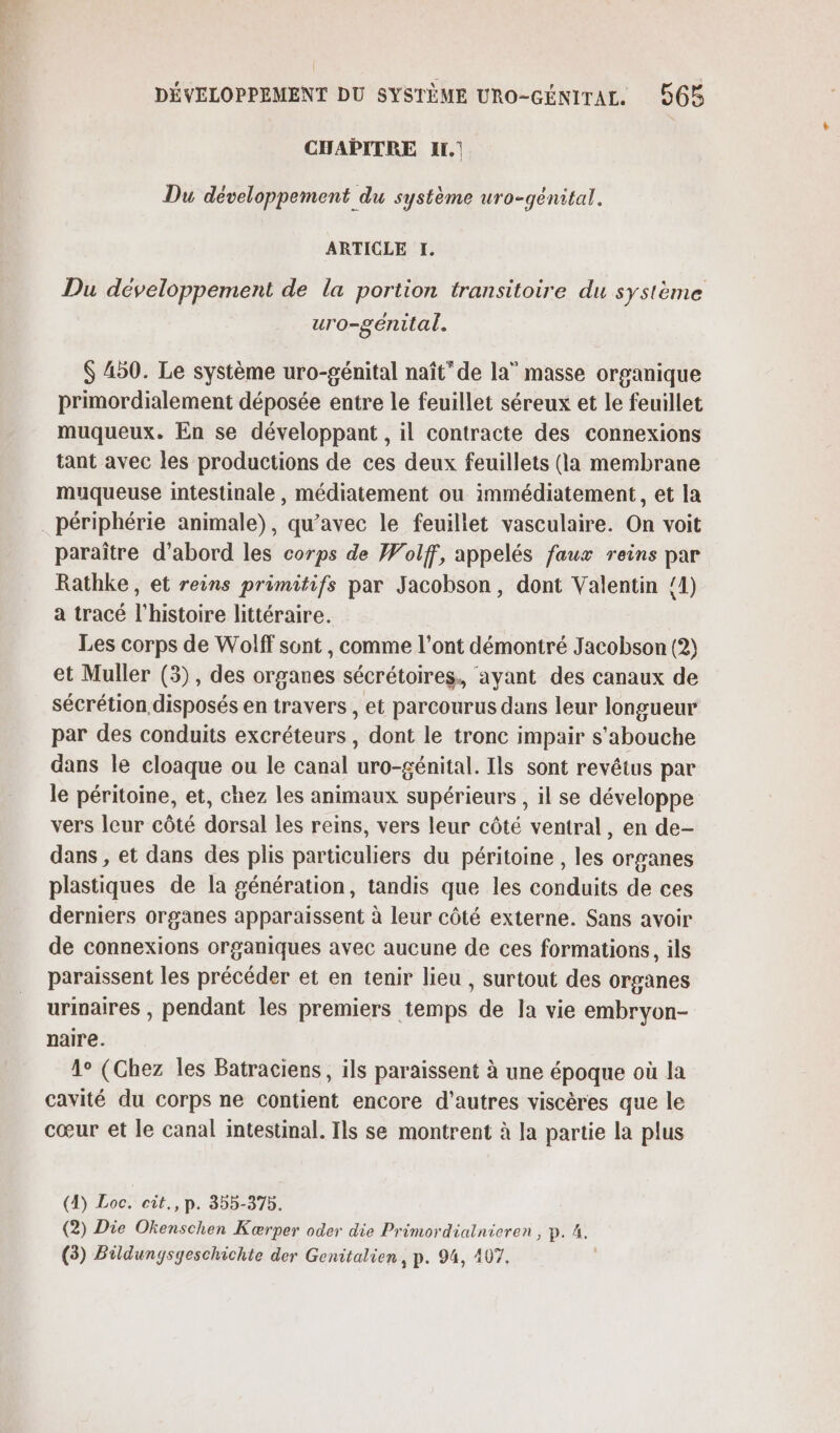 CHAPITRE Ir. Du développement du système uro-génital. ARTICLE EH, Du développement de la portion transitoire du système uro-genital. $ 450. Le système uro-génital naît” de la” masse organique primordialement déposée entre le feuillet séreux et le feuillet muqueux. En se développant , il contracte des connexions tant avec les productions de ces deux feuillets (la membrane muqueuse intestinale, médiatement ou immédiatement, et la périphérie animale), qu'avec le feuillet vasculaire. On voit paraître d’abord les corps de Wolff, appelés faux reins par Rathke, et reins primitifs par Jacobson, dont Valentin {1) a tracé l'histoire littéraire. Les corps de Wolff sont, comme l'ont démontré Jacobson (2) et Muller (3), des organes sécrétoires., ayant des canaux de sécrétion disposés en travers , et parcourus dans leur longueur par des conduits excréteurs , dont le tronc impair s'abouche dans le cloaque ou le canal uro-génital. Ils sont revétus par le péritoine, et, chez les animaux supérieurs , il se développe vers leur côté dorsal les reins, vers leur côté ventral, en de- dans , et dans des plis particuliers du péritoine , les organes plastiques de la génération, tandis que les conduits de ces derniers organes apparaissent à leur côté externe. Sans avoir de connexions organiques avec aucune de ces formations, ils paraissent les précéder et en tenir lieu , surtout des organes urinaires , pendant les premiers temps de la vie embryon- naire. 1° (Chez les Batraciens, ils paraissent à une époque où la cavité du corps ne contient encore d’autres viscères que le cœur et le canal intestinal. Ils se montrent à la partie la plus (4) Loc. cit., p. 355-375. (2) Die Okenschen Kærper oder die Primordiatnieren , p. 4.