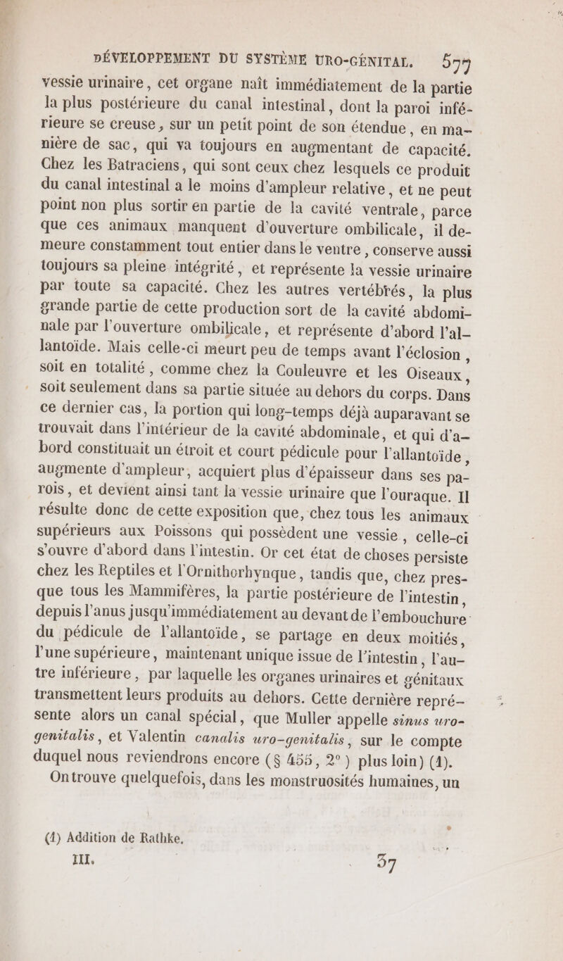 vessie urinaire, Cet organe naît immédiatement de la partie la plus postérieure du canal intestinal, dont la paroi infé- rieure se creuse, Sur un petit point de son étendue, en ma- nière de sac, qui va toujours en augmentant de Capacité. Chez les Batraciens, qui sont ceux chez lesquels ce produit du canal intestinal a le moins d'ampleur relative , et ne peut point non plus sortir en partie de la cavité ventrale, parce que ces animaux manquent d'ouverture ombilicale, il de- meure constamment tout entier dans le ventre , conserve aussi toujours sa pleine intégrité, et représente la vessie urinaire par toute sa capacité. Chez les autres vertébrés , Là plus grande partie de cette production sort de la cavité abdomi- nale par l’ouverture ombilicale, et représente d’abord l’al- lantoïde. Mais celle-ci meurt peu de temps avant l’éclosion , soit en totalité , comme chez la Couleuvre et les Oiseaux, soit seulement dans sa partie située au dehors du corps. Dans ce dernier cas, la portion qui long-temps déjà auparavant se wrouvait dans l’intérieur de la cavité abdominale, et qui d’a- bord constituait un étroit et court pédicule pour l’allantoïde, augmente d'ampleur, acquiert plus d'épaisseur dans ses pa- rois , et devient ainsi tant la vessie urinaire que l'ouraque. 11 supérieurs aux Poissons qui possèdent une vessie, celle-ci s'ouvre d'abord dans l'intestin. Or cet état de choses persiste chez les Reptiles et l'Ornithorhynque, tandis que, chez pres- que tous les Mammifères, la partie postérieure de l'intestin, du pédicule de l’allantoïde, se partage en deux moitiés , l’une supérieure, maintenant unique issue de l'intestin , l'au- tre inférieure , par laquelle les organes urinaires et génitaux transmettent leurs produits au dehors. Cette dernière repré- sente alors un Canal spécial, que Muller appelle sinus wro- gemitalis, et Valentin canalis uro-genitalis, sur le compte duquel nous reviendrons encore ($ 455, 2°) plus loin) (1). Ontrouve quelquefois, dans les monstruosités humaines, un (4) Addition de Rathke, | IL. | ee 7