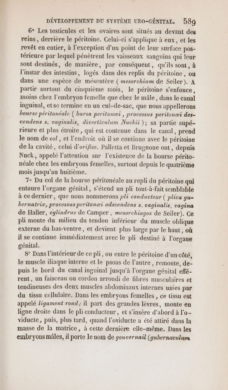 6° Les testicules et les ovaires sont situés au devant des reins , derrière le péritoine. Celui-ci s'applique à eux, et les revêt en entier, à l'exception d’un point de leur surface pos- térieure par lequel pénètrent les vaisseaux sanguins qui leur sont destinés, de manière, par conséquent, qu'ils sont, à l'instar des intestins, logés dans des replis du péritoine , ou dans une espèce de mésentère ( mesorchium de Seiler). A partir surtout du cinquième mois, le péritoine s'enfonce, moins chez l'embryon femelle que chez le mâle, dans le canal inguinal, etse termine en un cul-de-sac, que nous appellerons bourse péritonéale ( bursa peritonæi , processus peritonæi des- cendens s, vaginalis, diverticulum Nuchii); sa partie supé- rieure et plus étroite, qui est contenue dans le canal, prend le nom de co! , et l’endroit où il se continue avec le péritoine de la cavité, celui d'orifice. Palletta et Brugnone ont, depuis Nuck, appelé l'attention sur l'existence de la bourse périto- néale chez les embryons femelles, surtout depuis le quatrième mois jusqu’au huitième. T° Du col de la bourse péritonéale au repli du péritoine qui entoure l'organe génital, S’étend un pli tout-à-fait semblable à ce dernier, que nous nommerons pli conducteur ( plica gu- bernatrix, processus peritonæi adscendens s. vaginalis, vagina de Haller, cylindrus de Camper , mesorchiagos de Seiler). Ce pli monte du milieu du tendon inférieur du muscle oblique externe du bas-ventre, et devient plus large par le haut, où il se continue immédiatement avec le pli destiné à l'organe génital. 8° Dans l'intérieur de ce pli, ou entre le péritoine d'un côté, le muscle iliaque interne et le psoas de l’autre , remonte, de- puis le bord du canal mguinal jusqu’à l'organe génital effé- rent, un faisceau ou cordon arrondi de fibres musculaires et tendineuses des deux muscles abdominaux internes unies par du tissu cellulaire. Dans les embryons femelles , ce tissu est appelé ligament rond; il part des grandes lèvres, monte en ligne droite dans le pli conducteur, et s’insère d’abord à l'o- viducte, puis, plus tard, quand l’oviducte a été attiré dans la masse de Îa matrice, à cette dernière elle-même. Dans les embryons mâles, il porte le nom de gouvernail (gubernaculum