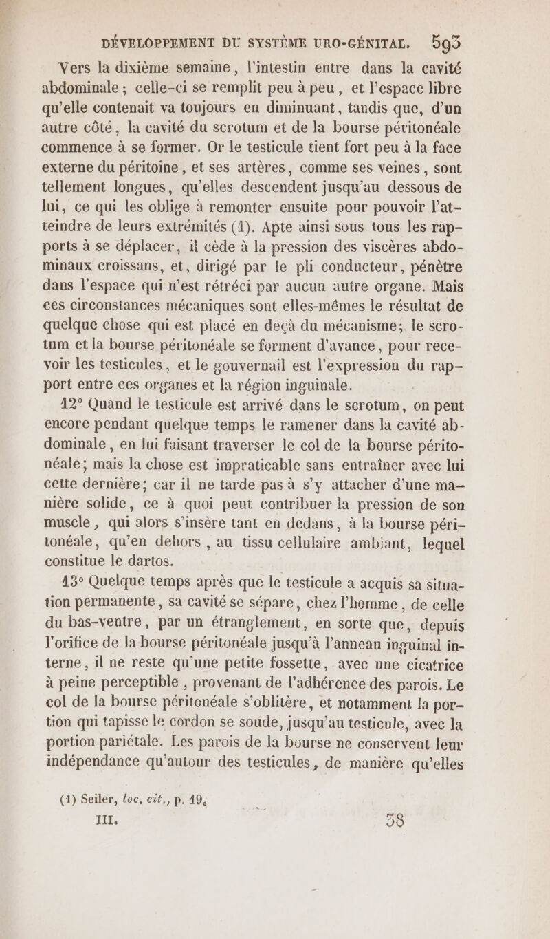 Vers la dixième semame, l'intestin entre dans la cavité abdominale ; celle-ci se remplit peu à peu, et l’espace libre qu’elle contenait va toujours en diminuant, tandis que, d’un autre côté, la cavité du scrotum et de la bourse péritonéale commence à se former. Or le testicule tient fort peu à la face externe du péritoine , et ses artères, comme ses veines, sont tellement longues, qu'elles descendent jusqu’au dessous de lui, ce qui les oblige à remonter ensuite pour pouvoir l’at- teindre de leurs extrémités (1). Apte ainsi sous tous les rap- ports à se déplacer, il cède à la pression des viscères abdo- minaux croissans, et, dirigé par le pli conducteur, pénètre dans l’espace qui n’est rétréci par aucun autre organe. Mais ces circonstances mécaniques sont elles-mêmes le résultat de quelque chose qui est placé en deçà du mécanisme; le scro- tum et la bourse péritonéale se forment d'avance, pour rece- voir les testicules, et le gouvernail est l'expression du rap- port entre ces organes et “la région inguinale. 12° Quand le testicule est arrivé dans le scrotum, on Del encore pendant quelque temps le ramener dans la cavité ab- dominale , en lui faisant traverser le col de la bourse périto- néale ; mais la chose est impraticable sans entraîner avec lui cette dernière; car il ne tarde pas à s’y attacher d’une ma- nière solide, ce à quoi peut contribuer la pression de son muscle , qui alors s’insère tant en dedans, à la bourse péri- tonéale, qu'en dehors , au tissu cellulaire ambiant, lequel constitue le dartos. 43° Quelque temps après que le testicule a acquis sa situa- tion permanente , Sa cavité se sépare, chez l'homme, de celle du bas-ventre, par un étranglement, en sorte que, depuis l'orifice de la bourse péritonéale jusqu’à l'anneau inguinal in- terne , il ne reste qu’une petite fossette, avec une cicatrice à peine perceptible , provenant de l’adhérence des parois. Le col de la bourse péritonéale s’oblitère, et notamment la por- tion qui tapisse le cordon se soude, jusqu'au testicule, avec la portion pariétale. Les parois de la bourse ne conservent leur indépendance qu'autour des testicules, de manière qu’elles (1) Seiler, loc, eut, P. 49, Le III, 90