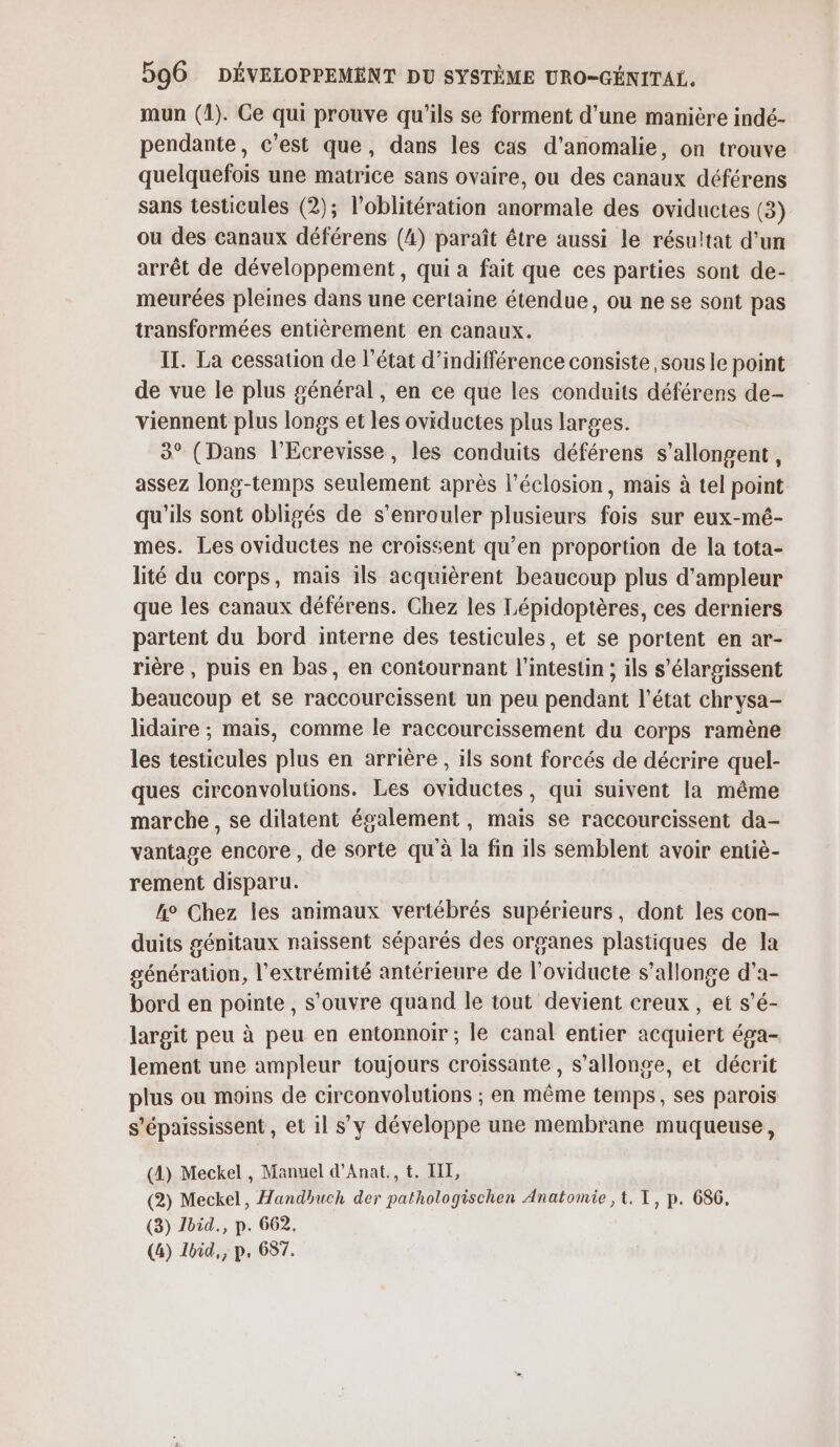 mun (1). Ce qui prouve qu'ils se forment d’une manière indé- pendante, c'est que, dans les cas d’anomalie, on trouve quelquefois une matrice sans ovaire, ou des canaux déférens sans testicules (2); l’oblitération anormale des oviductes (3) ou des canaux déférens (4) paraît être aussi le résu!tat d’un arrêt de développement, qui a fait que ces parties sont de- meurées pleines dans une certaine étendue, ou ne se sont pas transformées entièrement en canaux. IT. La cessation de l’état d’indifférence consiste sous le point de vue le plus général, en ce que les conduits déférens de- viennent plus longs et les oviductes plus larges. 3° (Dans l’Ecrevisse, les conduits déférens s’allongent, assez long-temps seulement après l’éclosion, mais à tel point qu'ils sont obligés de s’enrouler plusieurs fois sur eux-mé- mes. Les oviductes ne croissent qu’en proportion de la tota- lité du corps, mais ils acquièrent beaucoup plus d'ampleur que les canaux déférens. Chez les Lépidoptères, ces derniers partent du bord interne des testicules, et se portent en ar- rière , puis en bas, en contournant l'intestin ; ils s’élargissent beaucoup et se raccourcissent un peu pendant l’état chrysa- lidaire ; mais, comme le raccourcissement du corps ramène les testicules plus en arrière, ils sont forcés de décrire quel- ques circonvolutions. Les oviductes, qui suivent la même marche , se dilatent également, mais se raccourcissent da- vantage encore, de sorte qu'à la fin ils semblent avoir entiè- rement disparu. h° Chez les animaux vertébrés supérieurs, dont les con- duits génitaux naissent séparés des organes plastiques de la génération, l'extrémité antérieure de l’oviducte s’allonge d’a- bord en pointe, s'ouvre quand le tout devient creux, et s’é- largit peu à peu en entonnoir ; le canal entier acquiert éga- lement une ampleur toujours croissante , s’allonge, et décrit plus ou moins de circonvolutions ; en même temps, ses parois s’épaississent , et il s’y développe une membrane muqueuse, (4) Meckel , Manuel d’Anat., t. IT, (2) Meckel, Handhuch der pathologischen Anatomie ,t. T, p. 686, (3) Jbid., p. 662. (4) Ibid,, p. 657.