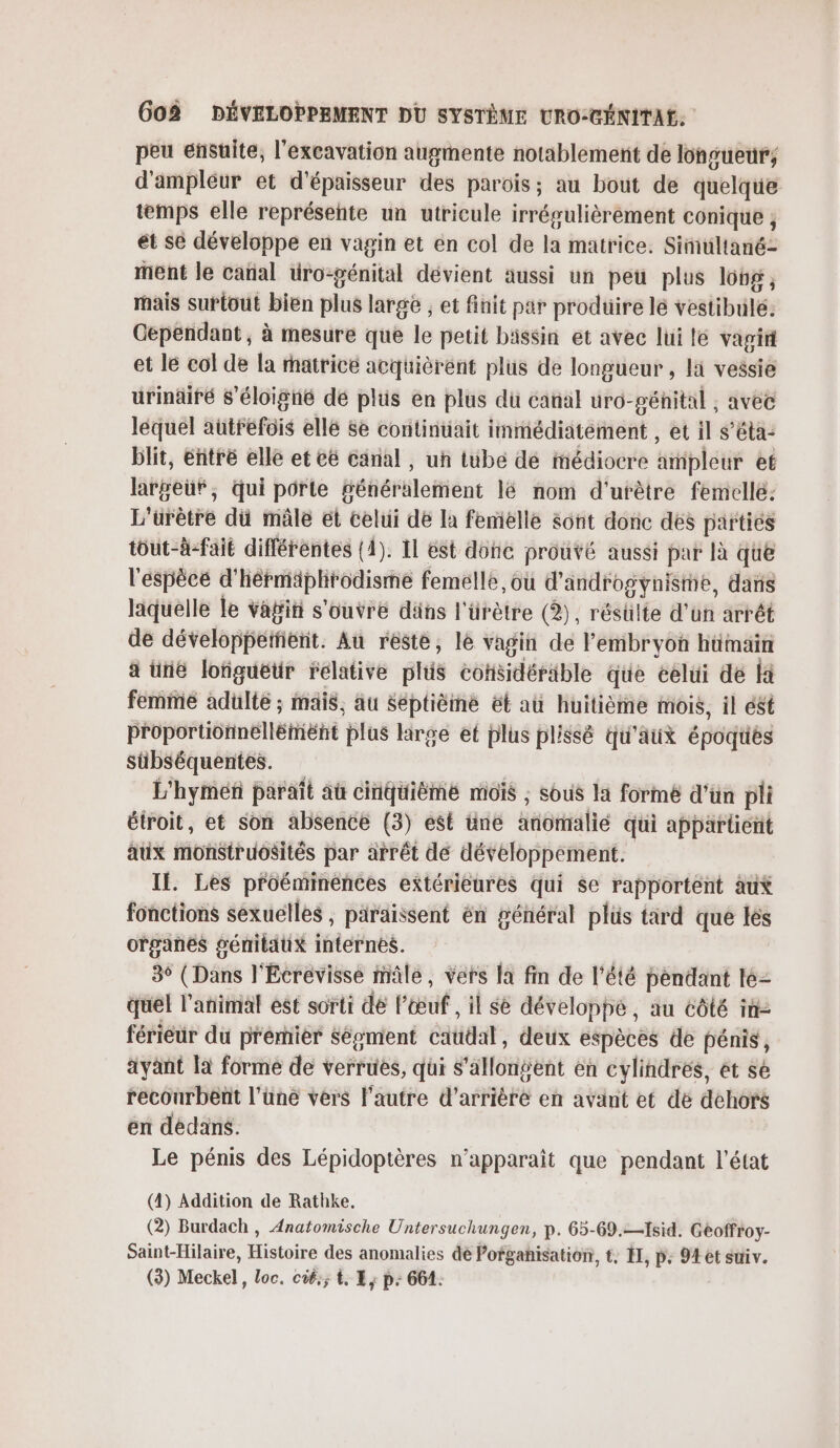 peu ensuite, l'excavation augmente notablement de longueur; d'ampléur et d'épaisseur des parois; au bout de quelque temps elle représeñte un utricule irrégulièrement conique ; et se développe en vagin et en col de la matrice. Simultané- ment le cañal üro-génital dévient aussi un peu plus lobg ; mais surtout bien plus large ; et finit par produire lé veslibilé: Cependant, à mesure que le petit bassin et avec lui le vagirt et le col de la matricé acquièrent plus de longueur , li vessie urinäiré s’éloigné dé plüs en plus du canal uro-pénital ;, avec léquel autrefois ellé se continuait immédiatement , et il s’éta: blit, entré elle et cé canal , un tube dé médiocre ampleur et largeuf, qui porte fénéralement lé nom d'urêtre femelle: L'üFètré di mâle et celui de la femelle sont donc dés parties tôut-à-fait différentes (4). Il est donc prouvé aussi par là que l'espècé d' hérmiiphrodisme femelle, où d'androgynisme, daris liquelle Le vafi s'ouvre däns l'ürètre (2), résulte d’un arrét de développeïifient. Au resté, le vagin de embryon hümain a üne lofiguëtr relative plis cohsidéräble que celui de fa femme adulte ; mais, au Septième ét a huitième mois, il ét proportionnellémént plus lirge et plus plissé qu'aux époques sübséquentes. L'hymeñ paraît aù cinquième mois ; sous la formé d’ün pli étroit, et son absence (3) est üne xibttiallé qui appartient aux iivfistbuôsités par arrêt de développement. Il. Les proéminénces extérieures qui se rapportent au% fonctions sexuelles , paraissent én général plüs tard que lès organes génitaux internes. 3° (Dans l'Ecrevisse mâle, vers la fin de l'été pendant le- quel l'animal est sorti dé l'œuf , il se développe, au côté in- férieuür du premier Séoment catid, deux espèces de pénis, ayant la forme de verrues, qui s’allonÿent en cylindres, et se recourbent l’üne vers l'autre d’arrière en avant et de dehors en dédans. Le pénis des Lépidoptères n'apparait que pendant l'état (4) Addition de Rathke. (2) Burdach , Anatomische Untersuchungen, p. 65-69.—1sid. Geoffroy- Saint-Hilaire, Histoire des anomalies dé Pofgahisation, t. II, p: 9 et suiv. (3) Meckel, loc. cié,; t, E,; p: 661.