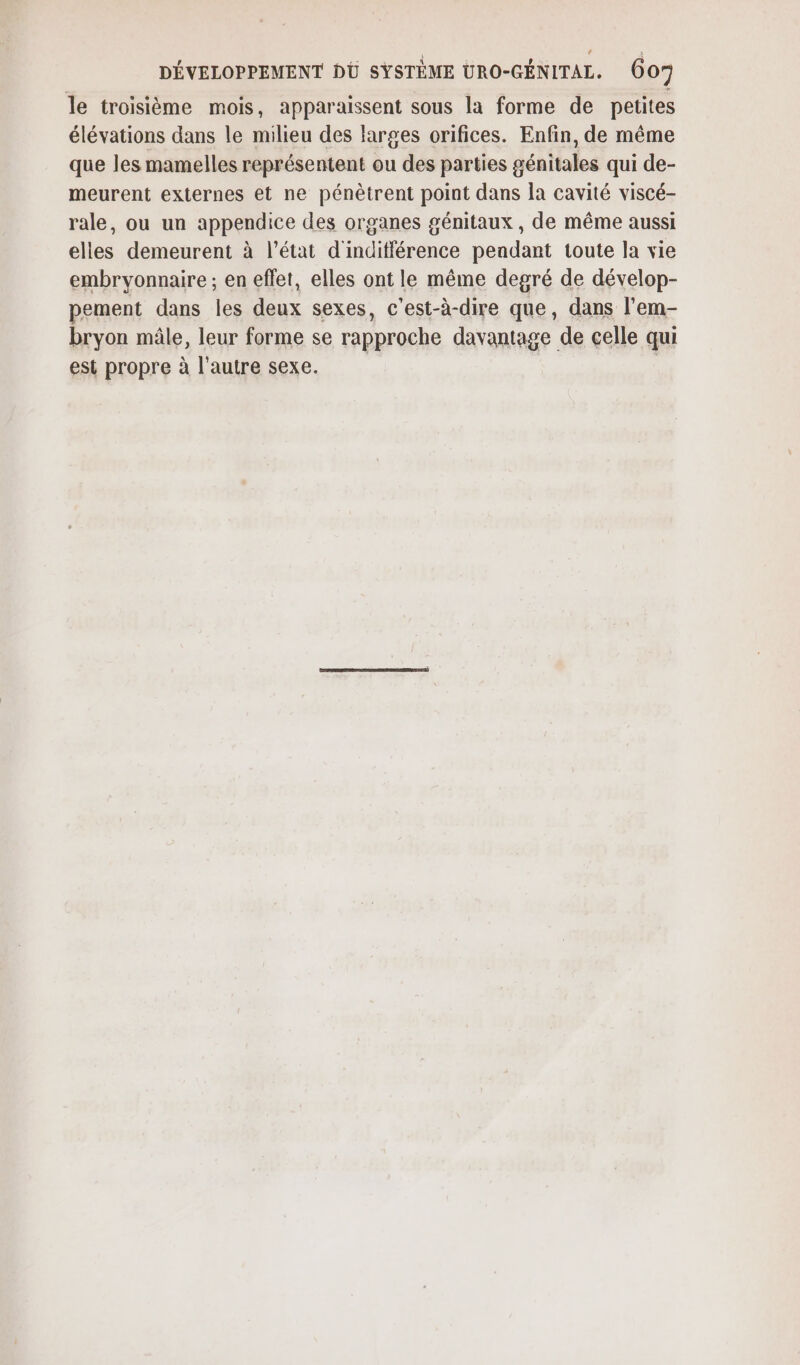 le troisième mois, apparaissent sous la forme de petites élévations dans le milieu des larges orifices. Enfin, de même que les mamelles représentent ou des parties génitales qui de- meurent externes et ne pénètrent point dans la cavité viscé- rale, ou un appendice des organes génitaux , de même aussi elles demeurent à l’état d'inditférence peadant toute la vie embryonnaire ; en effet, elles ont le même degré de dévelop- pement dans les deux sexes, c'est-à-dire que, dans l’em- bryon mâle, leur forme se rapproche davantage de celle qui est propre à l'autre sexe. |