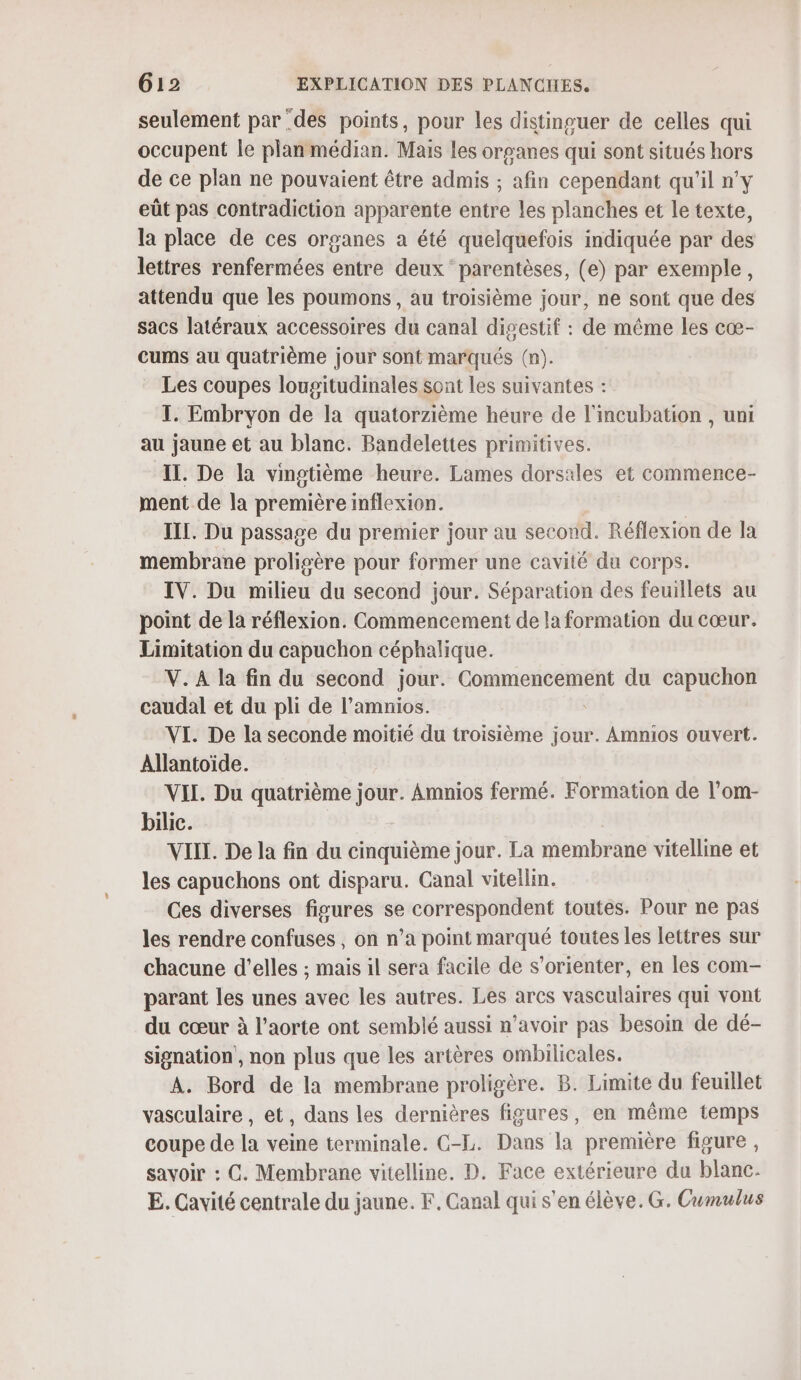 seulement par des points, pour les distinguer de celles qui occupent le plan médian. Mais les organes qui sont situés hors de ce plan ne pouvaient être admis ; afin cependant qu'il n'y eût pas contradiction apparente entre les planches et le texte, la place de ces organes a été quelquefois indiquée par des lettres renfermées entre deux parentèses, (e) par exemple, attendu que les poumons , au troisième jour, ne sont que des sacs latéraux accessoires du canal digestif : de même les cœ- cums au quatrième jour sont marqués (n). Les coupes lougitudinales sont les suivantes : I. Embryon de la quatorzième héure de l'incubation , uni au jaune et au blanc. Bandelettes primitives. IL. De la vingtième heure. Lames dorsales et commence- ment de la première inflexion. | III. Du passage du premier jour au second. Réflexion de la membrane proligère pour former une cavité du corps. IV. Du milieu du second jour. Séparation des feuillets au point de la réflexion. Commencement de la formation du cœur. Limitation du capuchon céphalique. V. À la fin du second jour. Commencement du capuchon caudal et du pli de l’amnios. VI. De la seconde moitié du troisième ue Amnios ouvert. Allantoïde. VII. Du quatrième jé Amnios fermé. Formation de l’om- bilic. VIII. De la fin du cinquième jour. La membrane vitelline et les capuchons ont disparu. Canal viteilin. Ces diverses figures se correspondent toutes. Pour ne pas les rendre confuses , on n’a point marqué toutes les lettres sur chacune d'elles ; mais il sera facile de s'orienter, en les com- parant les unes avec les autres. Les arcs vasculaires qui vont du cœur à l'aorte ont semblé aussi n'avoir pas besoin de dé- signation , non plus que les artères ombilicales. A. Bord de la membrane proligère. B. Limite du feuillet vasculaire , et, dans les dernières figures, en même temps coupe de la veine terminale. C-L. Dans la première figure , savoir : C. Membrane vitelline. D. Face extérieure du blanc. E. Cavité centrale du jaune. F. Canal qui s'en élève. G. Cumulus