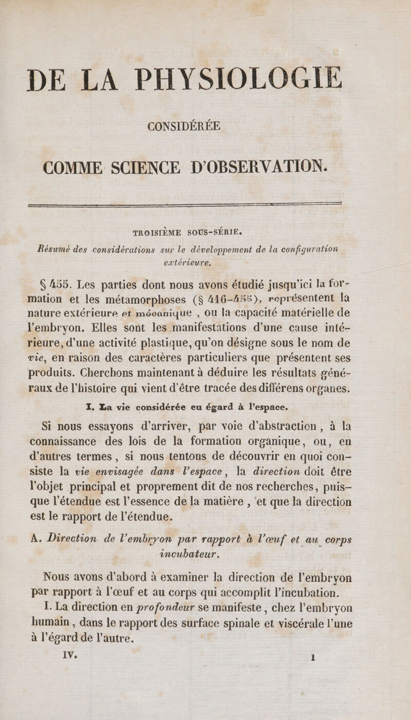 DE LA PHYSIOLOGIE CONSIDÉRÉE COMME SCIENCE D’OBSERVATION. TROISIÈME SOUS-SÉRIE. Résumé des considérations sur le développement de la configuration extérieure. Ç 455. Les parties dont nous avons étudié jusqu'ici la for- mation et les métamorphoses ($ 416-455), représentent [a nature extérieure et mécanique , Ou la capacité matérielle de l'embryon. Elles sont les manifestations d’une cause inté- rieure, d’une activité plastique, qu’on désigne sous le nom de vie, en raison des caractères particuliers que présentent ses produits. Cherchons maintenant à déduire les résultats géné- raux de l’histoire qui vient d'être tracée des différens organes. I. La vie considérée eu égard à l’espace. Si nous essayons d'arriver, par voie d’abstraction, à la connaissance des lois de la formation organique, ou, en d’autres termes, si nous tentons de découvrir en quoi con- siste la vie envisagée dans l’espace, la direction doit être l'objet principal et proprement dit de nos recherches, puis- que l'étendue est l'essence de la matière , ‘et que la direction est le rapport de l'étendue. A. Direction de l’embryon par rapport à l’œuf et au corps incubateur. Nous avons d'abord à examiner la direction de l'embryon par rapport à l'œuf et au corps qui accomplit l’incubation. 1. La direction en profondeur se manifeste, chez l'embryon humain , dans le rapport des surface spinale et viscérale l’une à l'égard de l’autre. | IV.