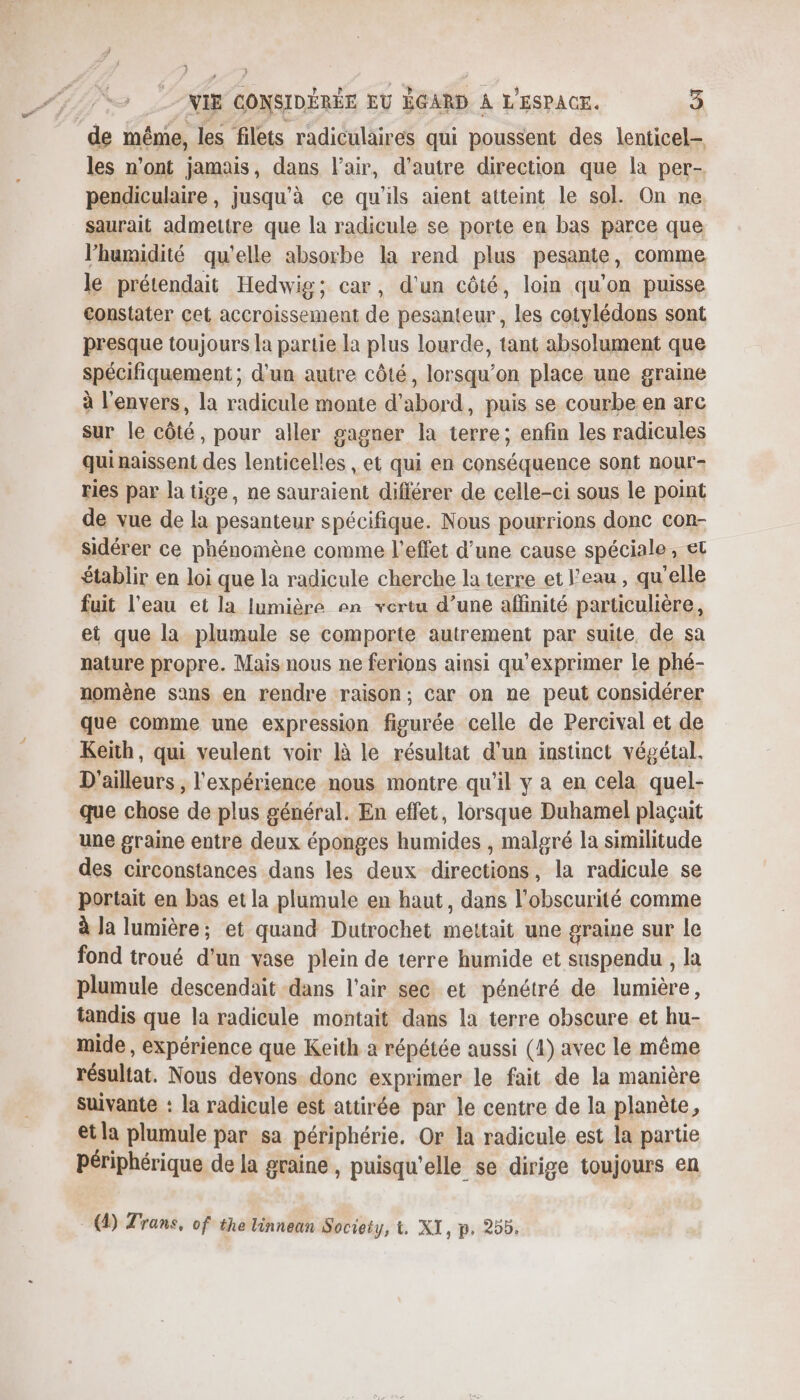 de même, les filets radiculaires qui poussent des lenticel- les n’ont jamais, dans l'air, d'autre direction que la per- pendiculaire, jusqu’à ce qu'ils aient atteint le sol. On ne saurait admettre que la radicule se porte en bas parce que l'humidité qu'elle absorbe la rend plus pesante, comme le prétendait Hedwig; car, d'un côté, loin qu'on puisse constater cet accroissement de pesanteur, les cotylédons sont presque toujours la partie la plus lourde, tant absolument que spécifiquement ; d'un autre côté, lorsqu'on place une graine à l'envers, la radicule monte d’abord, puis se courbe en arc sur le côté, pour aller gagner la terre; enfin les radicules qui naissent des lenticelles , et qui en conséquence sont nour- ries par la tige, ne sauraient différer de celle-ci sous le point de vue de la pesanteur spécifique. Nous pourrions donc con- sidérer ce phénomène comme l'effet d’une cause spéciale, et établir en loi que la radicule cherche la terre et l’eau, qu'elle fuit l’eau et la lumière en vertu d’une affinité particulière, et que la plumule se comporte autrement par suite, de sa nature propre. Mais nous ne ferions ainsi qu'exprimer le phé- nomène sans en rendre raison; car on ne peut considérer que comme une expression figurée celle de Percival et de Keïh, qui veulent voir là le résultat d'un instinct végétal, D'ailleurs , l'expérience nous montre qu'il y a en cela quel- que chose de plus général. En effet, lorsque Duhamel plaçait une graine entre deux éponges humides , malgré la similitude des circonstances dans les deux directions, la radicule se portait en bas et la plumule en haut, dans l'obscurité comme à Ja lumière; et quand Dutrochet mettait une graine sur le fond troué d’un vase plein de terre humide et suspendu , la plumule descendait dans l'air sec et pénétré de lumière, tandis que la radicule montait dans la terre obscure et hu- mide, expérience que Keith a répétée aussi (4) avec le même résultat. Nous devons. donc exprimer le fait de la manière suivante : la radicule est attirée par le centre de la planète, etla plumule par sa périphérie, Or la radicule est la partie périphérique de la graine, puisqu'elle se dirige toujours en (4) Trans, of the linnean Society, t. XI, p. 255.