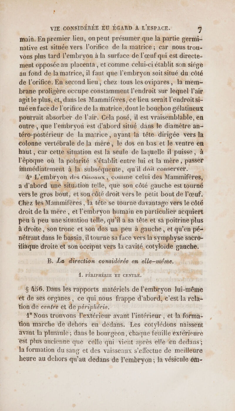 maiñ, En premier lieu, on peut présumer que la partie germi- native est située vers l’orifice de la matrice ; car nous trou- vons plus tard l'embryon à la surface de l'œuf qui est directe: ment opposée au placenta, et comme celui-ci établit son siége au fond de la matrice, il faut que l'embryon soit situé du côté de l’orifice. En second lieu, chez tous les ovipares, la mem- brane proligère occupe constamment l'endroit sur lequel l'air apit le plus, et, dans les Mammifères, ce lieu serait l'endroit si- tué en face de l'orifice de la matrice, dont le bouchon g'élatineux pourrait absorber de l'air. Cela posé, il est vraisemblablé, en outre, que l'embryon est d'abord situé dans le diamètre an- téro-postérieur de la matrice, ayant la tête dirigée vers la colonne vertébrale de la mère, le dos en bas et le ventre en haut , car cette situation est la seule de laquelle il puisse, à l'époque où la polarité s'établit entre lui et la mère , passer immédiatement à la subséquente, qu'il dait conserver. 4° L'embryon des Oiseaux , cuinme celui des Mammifères, a d’abord uné situation telle, que son côté gauche est tourné vers le gros bout, et son côté droit vers le petit bout de l'œuf. Chez les Mammifères , la tête se tourne davantage vers le côté droit de là mère , et l'embryon humain en particulier acquiert peu à peu unesituation telle, qu'il a sa tête et sa poitrine plus à droite, son tronc et son dos un pêu à gauche, et qu'en pé« nétrant dans le bassin, iltourne sa face vers la symphyse sacro- Hièque droite et son occiput vers la cavité cotyloide gauche. B. La direction considérée en elle-méme. À. PÉRIPHÉRIE ET CENTRE. $ 456. Dans les rapports matériels de l'embryon lui-même êt de ses organes, ce qui nous frappe d'abord, c'est la rela- tion de centre et de périphérie. 1° Nous trouvons l'extérieur avant l’intérieur , et la forma- tion marche de dehors en dedans. Les cotylédons naissent avant la plarule ; dans le bourgeon, chaque feuille extérieure est plus ancienne que celle qui vient après elle ‘en dedans; la formation du sang et des vaisseaux s'effectue de meilleure heure au dehors qu'au dedans de l'embryon; la vésicule om-