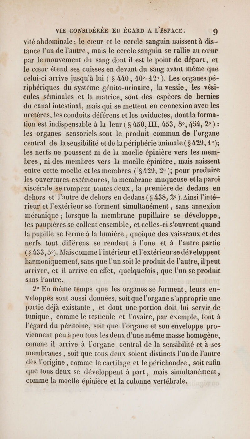 vité abdominale ; le cœur et le cercle sanguin naissent à dis- tance l’un de l’autre, mais le cercle sanguin se rallie au cœur par le mouvement du sang dont il est le point de départ, et le cœur étend ses cuisses en devant du sang avant même que celui-ci arrive jusqu'à lui ( 8 440, 10°-12 ). Les organes pé- riphériques du système génito-urinaire, la vessie, les vési- cules séminales et la matrice, sont des espèces de hernies du canal intestinal, mais qui se mettent en connexion avec les uretères, les conduits déférens et les oviductes, dont la forma- tion est indispensable à la leur ($ 450, III, 453, 8°, 454, 2° ) : les organes sensoriels sont le produit commun de l'organe central de la sensibilité et de la périphérie animale ($ 429, 4°); les nerfs ne poussent ni de la moelle épinière vers les mem- bres , ni des membres vers la moelle épinière , mais naissent entre cette moelle et les membres (°$429, 2° ); pour produire les ouvertures extérieures, la membrane muqueuse etJa paroi viscérale se rompent toutes deux, la première de dedans en dehors et l’autre de dehors en dedans ($ 438, 2° ).Ainsi l’inté— rieur et l'extérieur se forment simultanément , sans annexion mécanique ; lorsque la membrane pupillaire se développe, les paupières se collent ensemble, et celles-ci s'ouvrent quand la pupille se ferme à la lumière , quoique des vaisseaux et des nerfs tout différens se rendent à l’une et à l’autre parue ($433,5°). Mais comme l'intérieur et l'extérieurse développent harmoniquement, sans que l’un soit le produit de l’autre, il peut arriver, et il arrive en effet, quelquefois, que l’un se produit sans l’autre. 2° En même temps que les organes se forment, leurs en- veloppes sont aussi données, soit que l'organe s’approprie une partie déjà existante , et dont une portion doit lui servir de tunique, comme le testicule et l'ovaire, par exemple, font à l'égard du péritoine, soit que l'organe et son enveloppe pro- viennent peu à peu tous les deux d’une même masse homogène, comme il arrive à l'organe central de la sensibilité et à ses membranes , soit que tous deux soient distincts l’un de l’autre dès l’origine , comme le cartilage et le périchondre, soit enfin que tous deux se développent à part, mais simultanément, comme la moelle épinière et la colonne vertébrale.