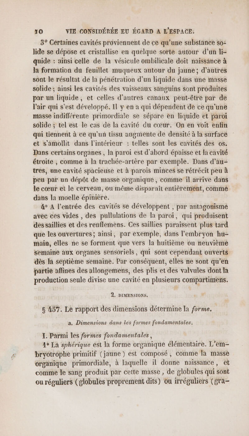 3° Cértaines cavités proviennent de ce qu’une substance so lide se dépose et cristallise en quelque sorte autour d’un li- quide : ainsi celle de la vésicule ombilicale doit naissance à la formation du feuillet muqueux autour du jaune ; d’autres sont le résultat de la pénétration d’un liquide dans une masse solide ; ainsi les cavités des vaisseaux sanguins sont produites par un liquide, et celles d'autres canaux peut-être par de l'air qui s’est développé. Il y en a qui dépendént de ce qu’une masse indifférente primordiale se sépare en liquide et paroi solide ; tel est le cas de la cavité du cœur. On en voit enfin qui tiennent à ce qu'un tissu augménte de densité à la surface et s’amollit dans l’intérieur : telles sont les cavités des os. Dans certains organes , la paroi est d'abord épaisse et la cavité étroite , comme à la trachée-artère par exemple. Dans d’au- tres, une cavité spacieuse et à parois minces se rétrécit peu à peu par un dépôt de masse organique , comme il arrive dans le cœur et le cerveau, où même disparaît entièrement, comme dans la moelle épinière. &amp;° À l'entrée des cavités se développent , par antagonismé avéc ces vides , des pullulations de la paroï, qui produisent dessaillies et des renflemèns. Ces saillies paraissent plus tard que les ouvertures; ainsi, par exemple, dans l'embryon hu- main, elles ne se forment que vers la huitième ou neuvième semaine aux organes sensoriels, qui sont cependant ouverts dès la séptième semaine. Par conséquent, elles ne sont qu’en partie aflines des allongemens, des plis et des valvules dont la production seule divise une cavité en plusieurs compartimens. 2. DIMENSIONS. $ 457. Le rapport des dimensions détermine la forme. a. Dimensions dans les formes fondamentales. I. Parmi les formes fondamentales, 4° LA sphérique ést la forme organique élémentaire. L’em- bryotrophe primitif (jaune ) est composé, comme la masse organique primordiale, à laquelle il donne naissance, et comme le sang produit par cette masse , de globules qui sont ou réguliers (globules proprement dits) ou irréguliers (gra-