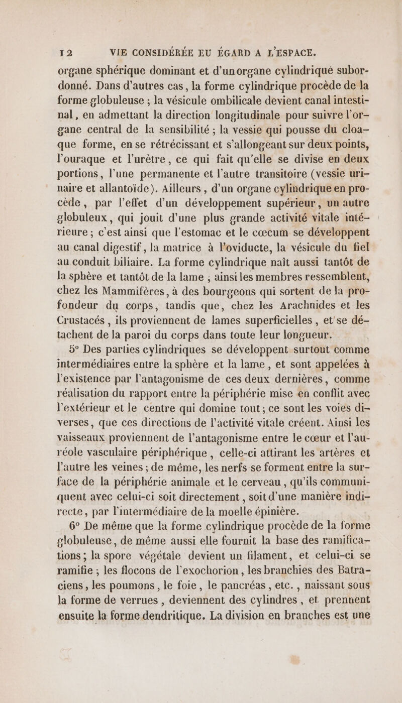 organe sphérique dominant et d’unorgane cylindriqué subor- donné. Dans d’autres cas, la forme cylindrique procède de la forme globuleuse ; la vésicule ombilicale devient canal intesti- nal, en admettant la direction longitudinale pour suivre l'or- gane central de la sensibilité ; la vessie qui pousse du cloa- que forme, en se rétrécissant et s’allongeant sur deux points, l'ouraque et l’urètre, ce qui fait qu’elle se divise en deux portions, l'une permanente et l’autre transitoire (vessie uri- naire et allantoïde). Ailleurs , d’un organe cylindrique en pro- cède, par l'effet d’un développement supérieur, un autre globuleux, qui jouit d'une plus grande activité vitale inté- rieure ; c'est ainsi que l'estomac et le cœcum se développent au canal digestif , la matrice à l’oviducte, la vésicule du fiel au conduit biliaire. La forme cylindrique naît aussi tantôt de la sphère et tantôt de la lame ; ainsiles membres ressemblent, chez les Mammifères, à des bourgeons qui sortent de la pro- fondeur du corps, tandis que, chez les Arachnides et les Crustacés , ils proviennent de lames superficielles , et'se dé- tachent de la paroi du corps dans toute leur longueur. 5° Des parties cylindriques se développent surtout comme intermédiaires entre la sphère et la lame , et sont appelées à l'existence par l’antagonisme de ces deux dernières, comme réalisation du rapport entre la périphérie mise en conflit avec l'extérieur et le centre qui domine tout ; ce sont les voies di- verses, que ces directions de l’activité vitale créent. Ainsi les vaisseaux proviennent de l’antagonisme entre le cœur et l'au- réole vasculaire périphérique , celle-ci attirant les artères et l’autre les veines ; de même, les nerfs se forment entre la sur- face de la périphérie animale et le cerveau , qu’ils communi- quent avec celui-ci soit directement , soit d'une manière indi- recte, par l'intermédiaire de la moelle épinière. 6° De même que la forme cylindrique procède de la forme globuleuse, de même aussi elle fournit la base des ramifica- tions ; la spore végétale devient un filament, et celui-ci se ramifie ; les flocons de l’exochorion , les branchies des Batra- ciens , les poumons, le foie, le pancréas , etc. , naissant sous la forme de verrues , deviennent des cylindres , et prennent ensuite la forme dendritique. La division en branches est une