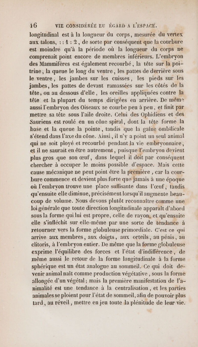 longitudinal est à la longueur du corps, mesurée du vertex aux talons, : : 1: 2, de sorte par conséquent que la courbure est moindre qu'à la période où la longueur du corps ne comprenait point encore de membres inférieurs. L’embryon des Mammifères est également recourbé, la tête sur la poi- trine , la queue le long du ventre, les pattes de derrière sous le ventre, les jambes sur les cuisses, les pieds sur les jambes, les pattes de devant ramassées sur les côtés de la tête, ou au dessous d'elle, les oreilles appliquées contre la tête et la plupart du temps dirigées en arrière. De mêm* aussi l'embryon des Oiseaux se courbe peu à peu, et finit par mettre sa tête sous l'aile droite. Celui des Ophidiens et des Sauriens est roulé en un cône spiral, dont la tête forme la base et la queue la pointe, tandis que la gaîne ombilicale s'étend dans l’axe du cône. Ainsi, il n’y à point un seul animal qui ne soit ployé et recourbé pendant la vie embryonnaire, et il ne saurait en être autrement, puisque l'embryon devient plus gros que son œuf, dans lequel il doit par conséquent chercher à occuper le moins possible d'espace. Mais cette cause mécanique ne peut point être la première , car la cour- bure commence et devient plus forte que jamais à une époque où l'embryon trouve une place suffisante dans l'œuf, tandis . qu'ensuite elle diminue, précisément lorsqu'il augmente beau- coup de volume. Nous devons plutôt reconnaître comme une loi générale que toute direction longitudinale apparaît d'abord sous la forme qui lui est propre, celle de rayon, et qu’ensuite elle s’infléchit sur elle-même par une sorte de tendance à retourner vers la forme globuleuse primordiale. C’est ce qui arrive aux membres, aux doigts, aux orteils, au pénis, au clitoris, à l'embryon entier. De même que la forme globuleuse exprime l'équilibre des forces et l’état d'indifférence, de même aussi le retour de la forme longitudinale à Ja forme sphérique est un état analogue au sommeil. Ce qui doit de- venir animal naît comme production végétative , sous la forme allongée d’un végétal; mais la première manifestation de l’a- nimalité est une tendance à la centralisation , et les parties animales se ploient pour l’état de sommeil, afin de pouvoir plus tard, au réveil, mettre en jeu toute Ja plénitude de leur vie.