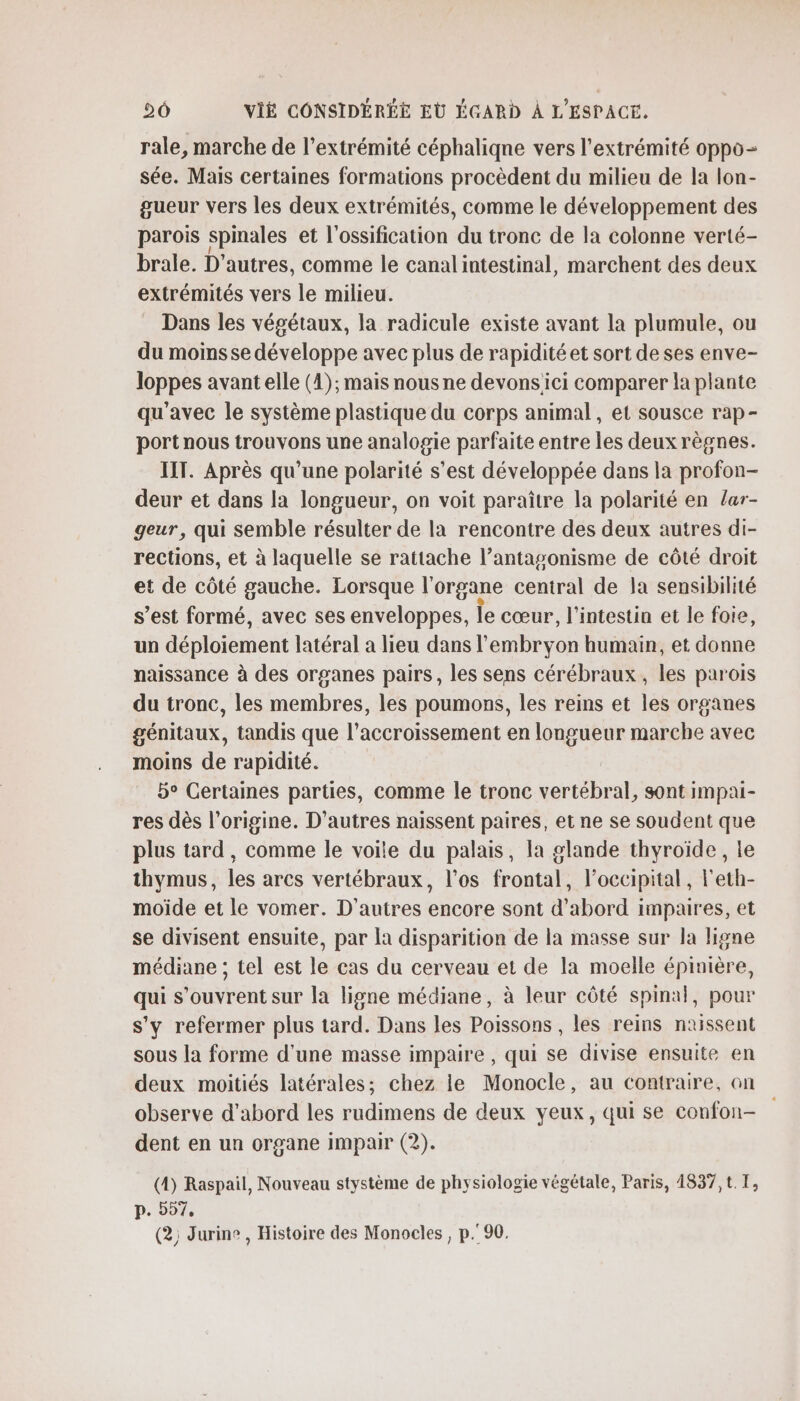 rale, marche de l’extrémité céphaliqne vers l'extrémité oppo- sée. Mais certaines formations procèdent du milieu de la lon- gueur vers les deux extrémités, comme le développement des parois spinales et l'ossification du tronc de la colonne verté- brale. D’autres, comme le canal intestinal, marchent des deux extrémités vers le milieu. Dans les végétaux, la radicule existe avant la plumule, ou du moins se développe avec plus de rapidité et sort de ses enve- loppes avant elle (4); mais nous ne devonsici comparer la plante qu'avec le système plastique du corps animal, et sousce rap- port nous trouvons une analogie parfaite entre les deux règnes. IIT. Après qu'une polarité s’est développée dans la profon- deur et dans la longueur, on voit paraître la polarité en /ar- geur, qui semble résulter de la rencontre des deux autres di- rections, et à laquelle se rattache l’antagonisme de côté droit et de côté gauche. Lorsque l'organe central de Ja sensibilité s’est formé, avec ses enveloppes, le cœur, l'intestin et le foie, un déploiement latéral a lieu dans l'embryon humain, et donne naissance à des organes pairs, les sens cérébraux, les parois du tronc, les membres, les poumons, les reins et les organes génitaux, tandis que l'accroissement en longueur marche avec moins de rapidité. 5° Certaines parties, comme le tronc vertébral, sont impai- res dès l’origine. D’autres naissent paires, et ne se soudent que plus tard, comme le voile du palais, la glande thyroïde, le thymus, les arcs vertébraux, l'os frontal, l’occipital , l'eth- moiïde et le vomer. D'autres encore sont d’abord impaires, et se divisent ensuite, par la disparition de la masse sur la ligne médiane ; tel est le cas du cerveau et de la moelle épinière, qui s'ouvrent sur la ligne médiane, à leur côté spinal, pour s'y refermer plus tard. Dans les Poissons , les reins naissent sous la forme d'une masse impaire , qui se divise ensuite en deux moitiés latérales; chez le Monocle, au contraire, on observe d'abord les rudimens de deux yeux, qui se confon- dent en un organe impair (2). (4) Raspail, Nouveau stystème de physiologie végétale, Paris, 4837,t.T, p. 557, (2) Jurine , Histoire des Monocles, p.90.