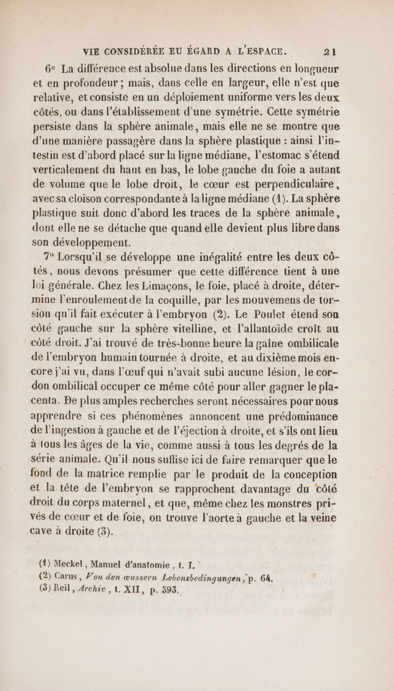 6° La différence est absolue dans les directions en longueur et en profondeur ; mais, dans celle en largeur, elle n’est que relative, et consiste en un déploiement uniforme vers les deux côtés, ou dans l'établissement d’une symétrie. Cette symétrie persiste dans la sphère animale, mais elle ne se montre que d'une manière passagère dans la sphère plastique : ainsi l’in- testin est d’abord placé sur la ligne médiane, l'estomac s'étend verticalement du haut en bas, le lobe gauche du foie a autant de volume que le lobe droit, le cœur est perpendiculaire, avec sa cloison correspondante à la ligne médiane (4). La sphère plastique suit donc d'abord les traces de la sphère animale, dont elle ne se détache que quand elle devient plus libre dans son développement. 7° Lorsqu'il se développe une inégalité entre les deux cô- tés, nous devons présumer que cette différence tient à une loi générale. Chez les Limaçons, le foie, placé à droite, déter- mine l’enroulement de la coquille, par les mouvemens de tor- sion qu'il fait exécuter à l'embryon (2). Le Poulet étend son côté gauche sur la sphère vitelline, et l’allantoïide croît au côté droit. J'ai trouvé de très-bonne heure la gaîne ombilicale de l'embryon humain tournée à droite, et au dixième mois en- core j'ai vu, dans l'œuf qui n’avait subi aucune lésion, le cor- don ombilical occuper ce même côté pour aller gagner le pla- centa. De plus amples recherches seront nécessaires pour nous apprendre si ces phénomènes annoncent une prédominance de l'ingestion à gauche et de l’éjection à droite, et s'ils ont lieu à tous les âges de la vie, comme aussi à tous les degrés de la série animale. Qu'il nous suflise ici de faire remarquer que le fond de la matrice remplie par le produit de la conception et la tête de l'embryon se rapprochent davantage du côté droit du corps maternel, et que, même chez les monstres pri- vés de cœur et de foie, on trouve l'aorte à gauche et la veine cave à droite (3). (1) Meckel , Manuel d’anatomie , t. IL. (2) Carus, Von den œussern Lebensbedingungen ; p. 64. (3) Reil, Archio , t. XII, p. 395.