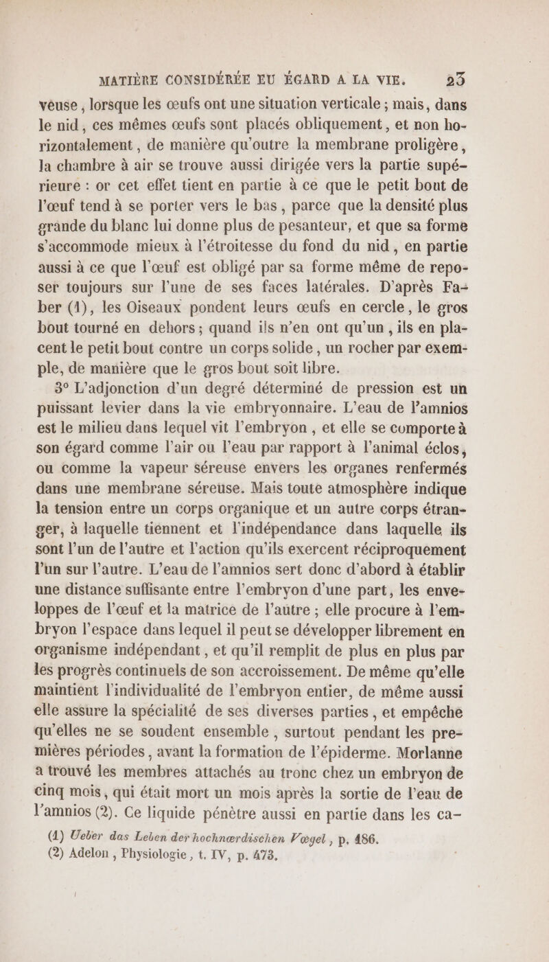 vêuse , lorsque les œufs ont une situation verticale ; mais, dans le nid, ces mêmes œufs sont placés obliquement, et non ho- rizontalement , de manière qu'outre la membrane proligère, la chambre à air se trouve aussi dirigée vers la partie supé- rieure : or cet effet tient en partie à ce que le petit bout de l'œuf tend à se porter vers le bas, parce que la densité plus grande du blanc lui donne plus de pesanteur, et que sa forme s’accommode mieux à l’étroitesse du fond du nid, en partie aussi à ce que l'œuf est obligé par sa forme même de repo- ser toujours sur l’une de ses faces latérales. D’après Fa- ber (1), les Oiseaux pondent leurs œufs en cercle, le gros bout tourné en dehors ; quand ils n’en ont qu’un , ils en pla- cent le petit bout contre un corps solide , un rocher par exem- ple, de manière que le gros bout soit libre. 3° L’adjonction d'un degré déterminé de pression est un puissant levier dans la vie embryonnaire. L’eau de Pamnios est le milieu dans lequel vit l'embryon , et elle se cumporte à son égard comme l'air ou l’eau par rapport à l’animal éclos, ou comme la vapeur séreuse envers les organes renfermés dans une membrane séreuse. Mais toute atmosphère indique la tension entre un corps organique et un autre corps étran- ger, à laquelle tiennent et l'indépendance dans laquelle ils sont l’un de l’autre et l’action qu'ils exercent réciproquement l’un sur l’autre. L'eau de l’amnios sert donc d’abord à établir une distance suffisante entre l’embryon d'une part, les enve- loppes de l'œuf et la matrice de l’autre ; elle procure à l’em- bryon l’espace dans lequel il peut se développer librement en organisme indépendant , et qu’il remplit de plus en plus par les progrès continuels de son accroissement. De même qu’elle maintient l'individualité de l'embryon entier, de même aussi elle assure la spécialité de ses diverses parties , et empêche qu'elles ne se soudent ensemble , surtout pendant les pre- mières périodes , avant la formation de l’épiderme. Morlanne a trouvé les membres attachés au tronc chez un embryon de cinq mois, qui était mort un mois après Ja sortie de l’eau de l’amnios (2). Ce liquide pénètre aussi en partie dans les ca- (1) Ueber das Leben der hochnærdischen Vœgel , p. 486. (2) Adelon , Physiologie , t, IV, p. 473,